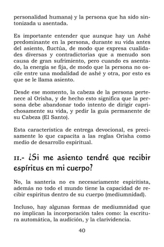 40
personalidad humana) y la persona que ha sido sin-
tonizada u asentada.
Es importante entender que aunque hay un Ashé
predominante en la persona, durante su vida antes
del asiento, fluctúa, de modo que expresa cualida-
des diversas y contradictorias que a menudo son
causa de gran sufrimiento, pero cuando es asenta-
do, la energía se fija, de modo que la persona no os-
cile entre una modalidad de ashé y otra, por esto es
que se le llama asiento.
Desde ese momento, la cabeza de la persona perte-
nece al Orisha, y de hecho esto significa que la per-
sona debe abandonar todo intento de dirigir capri-
chosamente su vida, y pedir la guía permanente de
su Cabeza (El Santo).
Esta característica de entrega devocional, es preci-
samente lo que capacita a las reglas Orisha como
medio de desarrollo espiritual.
11.- ¿Si me asiento tendré que recibir
espíritus en mi cuerpo?
No, la santería no es necesariamente espiritista,
además no todo el mundo tiene la capacidad de re-
cibir espíritus dentro de su cuerpo (mediumnidad).
Incluso, hay algunas formas de mediumnidad que
no implican la incorporación tales como: la escritu-
ra automática, la audición, y la clarividencia.
 