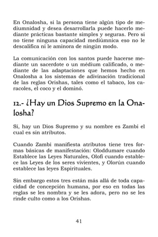 41
En Onalosha, si la persona tiene algún tipo de me-
diumnidad y desea desarrollarla puede hacerlo me-
diante prácticas bastante simples y seguras. Pero si
no tiene ninguna capacidad mediúmnica eso no le
descalifica ni le aminora de ningún modo.
La comunicación con los santos puede hacerse me-
diante un sacerdote o un médium calificado, o me-
diante de las adaptaciones que hemos hecho en
Onalosha a los sistemas de adivinación tradicional
de las reglas Orishas, tales como el tabaco, los ca-
racoles, el coco y el dominó.
12.- ¿Hay un Dios Supremo en la Ona-
losha?
Sí, hay un Dios Supremo y su nombre es Zambi el
cual es sin atributos.
Cuando Zambi manifiesta atributos tiene tres for-
mas básicas de manifestación: Oloddumare cuando
Establece las Leyes Naturales, Olofí cuando estable-
ce las Leyes de los seres vivientes, y Olorún cuando
establece las leyes Espirituales.
Sin embargo estos tres están más allá de toda capa-
cidad de concepción humana, por eso en todas las
reglas se les nombra y se les adora, pero no se les
rinde culto como a los Orishas.
 
