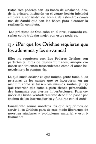 42
Estos tres poderes son las bases de Onalosha, des-
de la primera iniciación ya el yaguó (recién iniciado)
empieza a ser instruido acerca de estos tres cami-
nos de Zambi que son las bases para alcanzar la
realización completa.
Las prácticas de Onalosha en el nivel avanzado en-
señan como trabajar mejor con estos poderes.
13.- ¿Por qué los Orishas requieren que
los adoremos y les sirvamos?
Ellos no requieren eso. Los Poderes Orishas son
perfectos y libres de deseos humanos, aunque co-
nocen sentimientos trascendentes como el amor be-
nevolente y la compasión.
Lo que suele ocurrir es que mucha gente toma a las
personas de los santos que se incorporan en un
médium como si fuesen los mismos santos, y hay
que recordar que estos siguen siendo personalida-
des humanas con ciertas imperfecciones. Para co-
nocer al Orisha verdaderamente debe uno pasar por
encima de los intermediarios y fundirse con el Ashé.
Finalmente somos nosotros los que requerimos de
servir a los Orishas para de este modo liberarnos de
nuestras ataduras y evolucionar material y espiri-
tualmente.
 