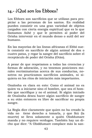 43
14.- ¿Qué son los Ebboes?
Los Ebboes son sacrificios que se utilizan para pro-
piciar a las personas de los santos. En realidad
pueden consistir en una gran variedad de objetos
cargados con cierta energía espiritual que es lo que
llamamos Ashé y que le permiten al poder del
Orisha intervenir en el mundo denso o sutil del ser
humano.
En las mayorías de las líneas africanas el Ebbó sue-
le consistir en sacrificio de algún animal de dos o
cuatro patas, y regar la sangre del sacrificio sobre el
receptáculo de poder del Orisha (Otán).
A pesar de que respetamos a todas las creencias y
formas de adoración, y no tenemos posiciones mo-
rales recriminatorias acerca de sus conductas, no-
sotros no practicamos sacrificios animales, ni si-
quiera en los ritos de iniciación más importantes.
Onalosha es clara en esto: Como el animal no es
quien va a iniciarse sino el hombre, que sea el hom-
bre que sacrifique y no el animal. Si algún iniciado
de Onalosha desea hacer algún sacrificio de sangre
a su otán entonces es libre de sacrificar su propia
sangre.
La Regla dice claramente que quien no ha creado la
vida no tiene derecho a tomarla, y que Ikú (la
muerte) se lleva solamente a quién Oloddumare
manda y no requiere verdugos. También hay un di-
cho que dice: “A Oloddumare complace más la san-
 