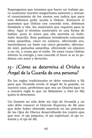 45
Supongamos que tenemos que hacer un trabajo pa-
ra aumentar nuestro magnetismo amoroso y sexual,
el conocimiento de los santos nos indica que para
esto debemos pedir ayuda a Oshún. Entonces si
queremos que Oshún nos conceda esto, debemos
brindarle a ella, los materiales que requiera para la
obra. Aquí el término materiales es una forma de
hablar, pues lo único que ella necesita es Ashé,
Ashé Amarillo. Esto podemos brindárselo colocando
velas amarillas, cinco en número, ofreciendo oro,
haciéndonos un baño con cinco girasoles, ofrecien-
do miel, pañuelos amarillos, ofreciendo un abanico
a un río, y cosas por el estilo. De estas cosas Oshún
obtiene la energía y nos concede el favor si se lo pe-
dimos con amor y devoción.
15.- ¿Cómo se determina el Orisha o
Ángel de la Guarda de una persona?
En las reglas tradicionales se debe consultar a Ifá
para que Orumilá revele el ángel de la guarda, en
nuestro caso, preferimos que sea un Oniawó (que es
a nuestra regla lo que un Babalawo u Awó en Ifá)
quien lo determine.
Un Oniawó no sólo debe ser hijo de Orumilá y no
sólo debe conocer el Oráculo Supremo de Ifá sino
que debe haber obtenido maestría en las prácticas
de los Ojos de Olorun desarrollando los cuatro ojos
que son: el ojo psíquico, el ojo espiritual, el ojo ce-
lestial y el ojo de Ifá.
 