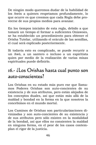 46
De ningún modo queremos dudar de la habilidad de
los Awós a quienes respetamos profundamente, lo
que ocurre es que creemos que cada Regla debe pro-
veerse de sus propios medios para avanzar.
En los tiempos iniciales de esta regla, debido a que
tomará un tiempo el formar a suficientes Oniawoes,
se ha establecido un procedimiento para obtener el
Orisha Tutelar, utilizando el oráculo de las semillas,
el cual será explicado posteriormente.
Si todavía esto es complicado, se puede recurrir a
un Awó, a un santero o incluso a un espiritista
quien por medio de la realización de varias misas
espirituales puede definirlo.
16.- ¿Los Orishas hasta cual punto son
auto-conscientes?
Los Orishas en su estado más puro ese que llama-
mos Poderes Orishas son auto-concientes de su
existencia y de sus atributos, pero están alejados de
los conceptos duales, así que están más allá de la
maldad y bondad en la forma en la que nosotros la
concebimos en el mundo mortal.
Los Caminos de Orishas son particularizaciones di-
vinizadas y son auto-concientes de su existencia y
de sus atributos pero sólo existen en la modalidad
de la bondad, así que ellos no consienten la maldad
en ninguna forma, en el peor de los casos contem-
plan el rigor de la justicia.
 