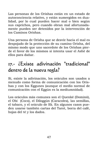 47
Las personas de los Orishas están en un estado de
autoconciencia relativo, y están sumergidos en dua-
lidad, por lo cual pueden hacer mal o bien según
sus caprichos, pero cuando obran mal afortunada-
mente pueden ser detenidos por la intervención de
los Caminos Orishas.
Una persona de Orisha que se desvíe hacia el mal es
despojado de la protección de su camino Orisha, del
mismo modo que uno sacerdote de los Orishas pier-
de el favor de los mismos si intenta usar el Ashé de
ellos para dañar.
17.- ¿Existe adivinación "tradicional"
dentro de la nueva regla?
Sí, existe la adivinación, los oráculos son usados a
menudo como forma de comunicación con los Oris-
has y con los Eggunes (aunque el medio normal de
comunicación con el Eggún es la mediumnidad).
Los oráculos más comunes son el Quenké (Dominó),
el Obí (Coco), el Diloggún (Caracoles), las semillas,
el tabaco, y el oráculo de Ifá. En algunos casos pue-
den usarse también cartas del Tarot, borra del café,
hojas del té y los dados.
 