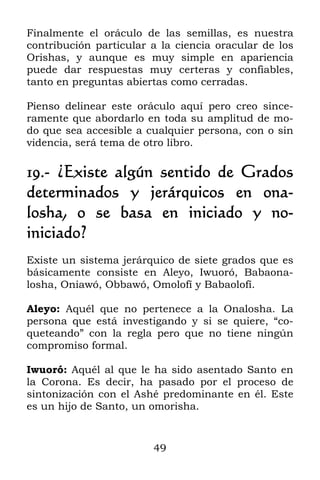 49
Finalmente el oráculo de las semillas, es nuestra
contribución particular a la ciencia oracular de los
Orishas, y aunque es muy simple en apariencia
puede dar respuestas muy certeras y confiables,
tanto en preguntas abiertas como cerradas.
Pienso delinear este oráculo aquí pero creo since-
ramente que abordarlo en toda su amplitud de mo-
do que sea accesible a cualquier persona, con o sin
videncia, será tema de otro libro.
19.- ¿Existe algún sentido de Grados
determinados y jerárquicos en ona-
losha, o se basa en iniciado y no-
iniciado?
Existe un sistema jerárquico de siete grados que es
básicamente consiste en Aleyo, Iwuoró, Babaona-
losha, Oniawó, Obbawó, Omolofí y Babaolofí.
Aleyo: Aquél que no pertenece a la Onalosha. La
persona que está investigando y si se quiere, “co-
queteando” con la regla pero que no tiene ningún
compromiso formal.
Iwuoró: Aquél al que le ha sido asentado Santo en
la Corona. Es decir, ha pasado por el proceso de
sintonización con el Ashé predominante en él. Este
es un hijo de Santo, un omorisha.
 