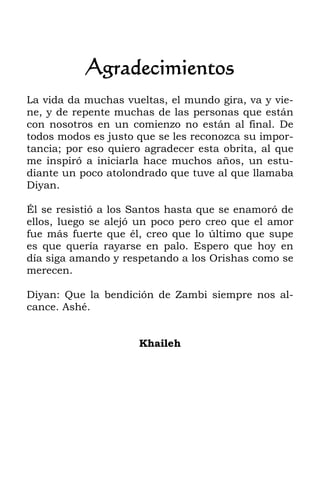 Agradecimientos
La vida da muchas vueltas, el mundo gira, va y vie-
ne, y de repente muchas de las personas que están
con nosotros en un comienzo no están al final. De
todos modos es justo que se les reconozca su impor-
tancia; por eso quiero agradecer esta obrita, al que
me inspiró a iniciarla hace muchos años, un estu-
diante un poco atolondrado que tuve al que llamaba
Diyan.
Él se resistió a los Santos hasta que se enamoró de
ellos, luego se alejó un poco pero creo que el amor
fue más fuerte que él, creo que lo último que supe
es que quería rayarse en palo. Espero que hoy en
día siga amando y respetando a los Orishas como se
merecen.
Diyan: Que la bendición de Zambi siempre nos al-
cance. Ashé.
Khaileh
 