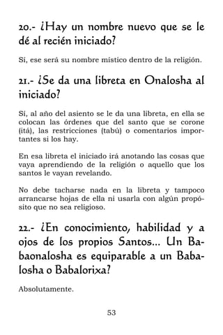 53
20.- ¿Hay un nombre nuevo que se le
dé al recién iniciado?
Sí, ese será su nombre místico dentro de la religión.
21.- ¿Se da una libreta en Onalosha al
iniciado?
Sí, al año del asiento se le da una libreta, en ella se
colocan las órdenes que del santo que se corone
(itá), las restricciones (tabú) o comentarios impor-
tantes si los hay.
En esa libreta el iniciado irá anotando las cosas que
vaya aprendiendo de la religión o aquello que los
santos le vayan revelando.
No debe tacharse nada en la libreta y tampoco
arrancarse hojas de ella ni usarla con algún propó-
sito que no sea religioso.
22.- ¿En conocimiento, habilidad y a
ojos de los propios Santos... Un Ba-
baonalosha es equiparable a un Baba-
losha o Babalorixa?
Absolutamente.
 