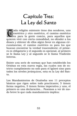 55
Capítulo Tres:
La Ley del Santo
ada religión existente tiene dos senderos, uno
exotérico y otro esotérico, el camino exotérico
es para la gente común, para aquellos que
quieren vivir con cierta comodidad, no ofender a los
dioses y obtener de ellos algún favor en algunas cir-
cunstancias; el camino esotérico es para los que
buscan encontrar la verdad trascendente; el prime-
ro es obligatorio y el segundo es opcional, al primero
se le llama Ley y al segundo se le llama Tradición
Interna.
Existe una serie de normas que han establecido los
Orishas en esta nueva regla, las cuales son de es-
tricto cumplimiento no solo para el Igüoró sino para
todos los niveles jerárquicos, esta es la Ley del San-
to.
Los Mandamientos de Onalosha son 11 preceptos
básicos que rigen sobre todo practicante; 5 tienen
forma negativa, 5 tienen forma imperativa y uno, el
primero es una declaración… Pasemos a ver de mo-
do breve lo que cada mandamiento implica:
C
 