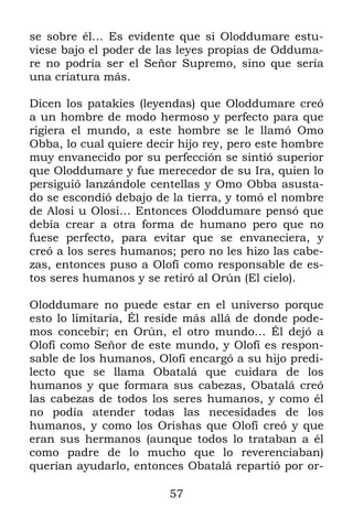 57
se sobre él… Es evidente que si Oloddumare estu-
viese bajo el poder de las leyes propias de Odduma-
re no podría ser el Señor Supremo, sino que sería
una criatura más.
Dicen los patakies (leyendas) que Oloddumare creó
a un hombre de modo hermoso y perfecto para que
rigiera el mundo, a este hombre se le llamó Omo
Obba, lo cual quiere decir hijo rey, pero este hombre
muy envanecido por su perfección se sintió superior
que Oloddumare y fue merecedor de su Ira, quien lo
persiguió lanzándole centellas y Omo Obba asusta-
do se escondió debajo de la tierra, y tomó el nombre
de Alosi u Olosi… Entonces Oloddumare pensó que
debía crear a otra forma de humano pero que no
fuese perfecto, para evitar que se envaneciera, y
creó a los seres humanos; pero no les hizo las cabe-
zas, entonces puso a Olofí como responsable de es-
tos seres humanos y se retiró al Orún (El cielo).
Oloddumare no puede estar en el universo porque
esto lo limitaría, Él reside más allá de donde pode-
mos concebir; en Orún, el otro mundo… Él dejó a
Olofí como Señor de este mundo, y Olofí es respon-
sable de los humanos, Olofí encargó a su hijo predi-
lecto que se llama Obatalá que cuidara de los
humanos y que formara sus cabezas, Obatalá creó
las cabezas de todos los seres humanos, y como él
no podía atender todas las necesidades de los
humanos, y como los Orishas que Olofí creó y que
eran sus hermanos (aunque todos lo trataban a él
como padre de lo mucho que lo reverenciaban)
querían ayudarlo, entonces Obatalá repartió por or-
 