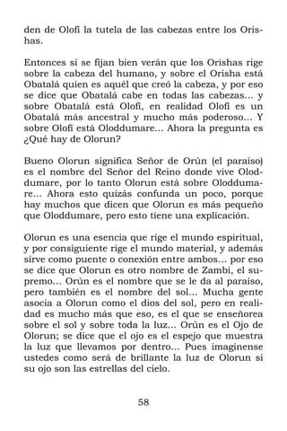 58
den de Olofí la tutela de las cabezas entre los Oris-
has.
Entonces si se fijan bien verán que los Orishas rige
sobre la cabeza del humano, y sobre el Orisha está
Obatalá quien es aquél que creó la cabeza, y por eso
se dice que Obatalá cabe en todas las cabezas… y
sobre Obatalá está Olofí, en realidad Olofí es un
Obatalá más ancestral y mucho más poderoso… Y
sobre Olofí está Oloddumare… Ahora la pregunta es
¿Qué hay de Olorun?
Bueno Olorun significa Señor de Orún (el paraíso)
es el nombre del Señor del Reino donde vive Olod-
dumare, por lo tanto Olorun está sobre Olodduma-
re… Ahora esto quizás confunda un poco, porque
hay muchos que dicen que Olorun es más pequeño
que Oloddumare, pero esto tiene una explicación.
Olorun es una esencia que rige el mundo espiritual,
y por consiguiente rige el mundo material, y además
sirve como puente o conexión entre ambos… por eso
se dice que Olorun es otro nombre de Zambi, el su-
premo… Orún es el nombre que se le da al paraíso,
pero también es el nombre del sol… Mucha gente
asocia a Olorun como el dios del sol, pero en reali-
dad es mucho más que eso, es el que se enseñorea
sobre el sol y sobre toda la luz… Orún es el Ojo de
Olorun; se dice que el ojo es el espejo que muestra
la luz que llevamos por dentro… Pues imagínense
ustedes como será de brillante la luz de Olorun si
su ojo son las estrellas del cielo.
 