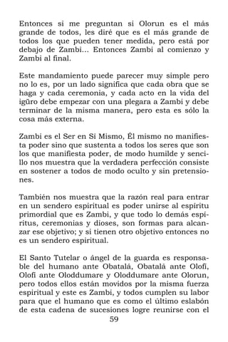 59
Entonces si me preguntan si Olorun es el más
grande de todos, les diré que es el más grande de
todos los que pueden tener medida, pero está por
debajo de Zambi… Entonces Zambi al comienzo y
Zambi al final.
Este mandamiento puede parecer muy simple pero
no lo es, por un lado significa que cada obra que se
haga y cada ceremonia, y cada acto en la vida del
igüro debe empezar con una plegara a Zambi y debe
terminar de la misma manera, pero esta es sólo la
cosa más externa.
Zambi es el Ser en Sí Mismo, Él mismo no manifies-
ta poder sino que sustenta a todos los seres que son
los que manifiesta poder, de modo humilde y senci-
llo nos muestra que la verdadera perfección consiste
en sostener a todos de modo oculto y sin pretensio-
nes.
También nos muestra que la razón real para entrar
en un sendero espiritual es poder unirse al espíritu
primordial que es Zambi, y que todo lo demás espí-
ritus, ceremonias y dioses, son formas para alcan-
zar ese objetivo; y si tienen otro objetivo entonces no
es un sendero espiritual.
El Santo Tutelar o ángel de la guarda es responsa-
ble del humano ante Obatalá, Obatalá ante Olofí,
Olofí ante Oloddumare y Oloddumare ante Olorun,
pero todos ellos están movidos por la misma fuerza
espiritual y este es Zambi, y todos cumplen su labor
para que el humano que es como el último eslabón
de esta cadena de sucesiones logre reunirse con el
 