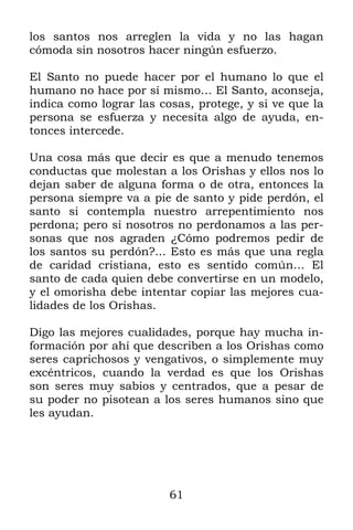 61
los santos nos arreglen la vida y no las hagan
cómoda sin nosotros hacer ningún esfuerzo.
El Santo no puede hacer por el humano lo que el
humano no hace por sí mismo… El Santo, aconseja,
indica como lograr las cosas, protege, y si ve que la
persona se esfuerza y necesita algo de ayuda, en-
tonces intercede.
Una cosa más que decir es que a menudo tenemos
conductas que molestan a los Orishas y ellos nos lo
dejan saber de alguna forma o de otra, entonces la
persona siempre va a pie de santo y pide perdón, el
santo si contempla nuestro arrepentimiento nos
perdona; pero si nosotros no perdonamos a las per-
sonas que nos agraden ¿Cómo podremos pedir de
los santos su perdón?... Esto es más que una regla
de caridad cristiana, esto es sentido común… El
santo de cada quien debe convertirse en un modelo,
y el omorisha debe intentar copiar las mejores cua-
lidades de los Orishas.
Digo las mejores cualidades, porque hay mucha in-
formación por ahí que describen a los Orishas como
seres caprichosos y vengativos, o simplemente muy
excéntricos, cuando la verdad es que los Orishas
son seres muy sabios y centrados, que a pesar de
su poder no pisotean a los seres humanos sino que
les ayudan.
 
