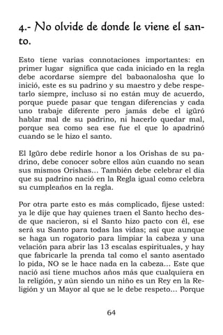 64
4.- No olvide de donde le viene el san-
to.
Esto tiene varias connotaciones importantes: en
primer lugar significa que cada iniciado en la regla
debe acordarse siempre del babaonalosha que lo
inició, este es su padrino y su maestro y debe respe-
tarlo siempre, incluso si no están muy de acuerdo,
porque puede pasar que tengan diferencias y cada
uno trabaje diferente pero jamás debe el igüró
hablar mal de su padrino, ni hacerlo quedar mal,
porque sea como sea ese fue el que lo apadrinó
cuando se le hizo el santo.
El Igüro debe redirle honor a los Orishas de su pa-
drino, debe conocer sobre ellos aún cuando no sean
sus mismos Orishas… También debe celebrar el día
que su padrino nació en la Regla igual como celebra
su cumpleaños en la regla.
Por otra parte esto es más complicado, fíjese usted:
ya le dije que hay quienes traen el Santo hecho des-
de que nacieron, si el Santo hizo pacto con él, ese
será su Santo para todas las vidas; así que aunque
se haga un rogatorio para limpiar la cabeza y una
velación para abrir las 13 escalas espirituales, y hay
que fabricarle la prenda tal como el santo asentado
lo pida, NO se le hace nada en la cabeza… Este que
nació así tiene muchos años más que cualquiera en
la religión, y aún siendo un niño es un Rey en la Re-
ligión y un Mayor al que se le debe respeto… Porque
 