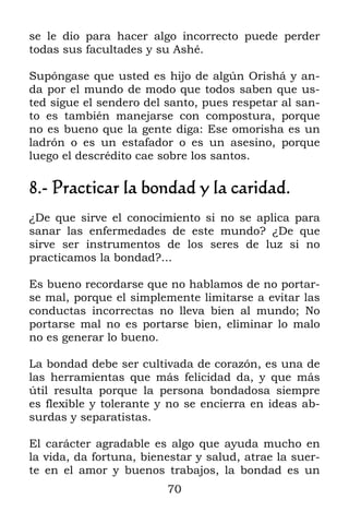 70
se le dio para hacer algo incorrecto puede perder
todas sus facultades y su Ashé.
Supóngase que usted es hijo de algún Orishá y an-
da por el mundo de modo que todos saben que us-
ted sigue el sendero del santo, pues respetar al san-
to es también manejarse con compostura, porque
no es bueno que la gente diga: Ese omorisha es un
ladrón o es un estafador o es un asesino, porque
luego el descrédito cae sobre los santos.
8.- Practicar la bondad y la caridad.
¿De que sirve el conocimiento si no se aplica para
sanar las enfermedades de este mundo? ¿De que
sirve ser instrumentos de los seres de luz si no
practicamos la bondad?...
Es bueno recordarse que no hablamos de no portar-
se mal, porque el simplemente limitarse a evitar las
conductas incorrectas no lleva bien al mundo; No
portarse mal no es portarse bien, eliminar lo malo
no es generar lo bueno.
La bondad debe ser cultivada de corazón, es una de
las herramientas que más felicidad da, y que más
útil resulta porque la persona bondadosa siempre
es flexible y tolerante y no se encierra en ideas ab-
surdas y separatistas.
El carácter agradable es algo que ayuda mucho en
la vida, da fortuna, bienestar y salud, atrae la suer-
te en el amor y buenos trabajos, la bondad es un
 