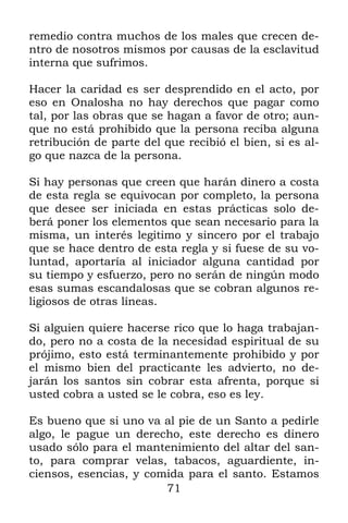 71
remedio contra muchos de los males que crecen de-
ntro de nosotros mismos por causas de la esclavitud
interna que sufrimos.
Hacer la caridad es ser desprendido en el acto, por
eso en Onalosha no hay derechos que pagar como
tal, por las obras que se hagan a favor de otro; aun-
que no está prohibido que la persona reciba alguna
retribución de parte del que recibió el bien, si es al-
go que nazca de la persona.
Si hay personas que creen que harán dinero a costa
de esta regla se equivocan por completo, la persona
que desee ser iniciada en estas prácticas solo de-
berá poner los elementos que sean necesario para la
misma, un interés legitimo y sincero por el trabajo
que se hace dentro de esta regla y si fuese de su vo-
luntad, aportaría al iniciador alguna cantidad por
su tiempo y esfuerzo, pero no serán de ningún modo
esas sumas escandalosas que se cobran algunos re-
ligiosos de otras líneas.
Si alguien quiere hacerse rico que lo haga trabajan-
do, pero no a costa de la necesidad espiritual de su
prójimo, esto está terminantemente prohibido y por
el mismo bien del practicante les advierto, no de-
jarán los santos sin cobrar esta afrenta, porque si
usted cobra a usted se le cobra, eso es ley.
Es bueno que si uno va al pie de un Santo a pedirle
algo, le pague un derecho, este derecho es dinero
usado sólo para el mantenimiento del altar del san-
to, para comprar velas, tabacos, aguardiente, in-
ciensos, esencias, y comida para el santo. Estamos
 