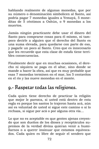 72
hablando realmente de algunas monedas, que por
su número o denominación simbolicen al Santo, así
podría pagar 7 monedas iguales a Yemayá, 5 mone-
ditas de 5 céntimos a Oshún, o 9 monedas a los
muertos.
Jamás ningún practicante debe usar el dinero del
Santo para comprarse cosas para él mismo, ni tam-
poco decirle a alguien que el derecho del Santo es
una suma elevada, para quedarse con parte de eso,
y pagarle un poco al Santo. Creo que es innecesario
que les recuerde que esta clase de estafa tiene terri-
bles consecuencias.
Finalmente decir que en muchas ocasiones, el dere-
cho ni siquiera se paga en el altar, sino donde se
mande a hacer la obra, así que es muy probable que
esas 7 monedas terminen en el mar, los 5 centavitos
en el río y las nueve monedas en el monte.
9.- Respetar todas las religiones.
Cada quien tiene derecho de practicar la religión
que mejor le parezca, si usted está dentro de esta
regla es porque los santos lo trajeron hasta acá, aún
así es voluntad de usted si sigue este camino o si lo
rechaza, si sigue por acá o por alguna otra vía…
Lo que no es aceptable es que gentes ajenas creyen-
do que son dueños de los dioses y receptáculos su-
premos de la verdad divina quieran venir a humi-
llarnos o a querer insinuar que estamos equivoca-
dos. Cada quien es libre de seguir el sendero que
 