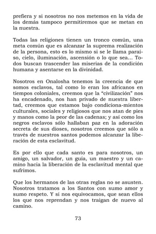 73
prefiera y si nosotros no nos metemos en la vida de
los demás tampoco permitiremos que se metan en
la nuestra.
Todas las religiones tienen un tronco común, una
meta común que es alcanzar la suprema realización
de la persona, esto es lo mismo si se le llama paraí-
so, cielo, iluminación, ascensión o lo que sea… To-
dos buscan trascender las miserias de la condición
humana y asentarse en la divinidad.
Nosotros en Onalosha tenemos la creencia de que
somos esclavos, tal como lo eran los africanos en
tiempos coloniales, creemos que la “civilización” nos
ha encadenado, nos han privado de nuestra liber-
tad, creemos que estamos bajo condiciona-mientos
culturales, sociales y religiosos que nos atan de pies
y manos como la peor de las cadenas; y así como los
negros esclavos sólo hallaban paz en la adoración
secreta de sus dioses, nosotros creemos que sólo a
través de nuestros santos podemos alcanzar la libe-
ración de esta esclavitud.
Es por ello que cada santo es para nosotros, un
amigo, un salvador, un guía, un maestro y un ca-
mino hacia la liberación de la esclavitud mental que
sufrimos.
Que los hermanos de las otras reglas no se asusten.
Nosotros tratamos a los Santos con sumo amor y
sumo respeto. Y si nos equivocamos, que sean ellos
los que nos reprendan y nos traigan de nuevo al
camino.
 