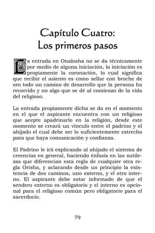 79
Capítulo Cuatro:
Los primeros pasos
a entrada en Onalosha no se da técnicamente
por medio de alguna iniciación, la iniciación es
propiamente la coronación, lo cual significa
que recibir el asiento es como sellar con broche de
oro todo un camino de desarrollo que la persona ha
recorrido y no algo que se dé al comienzo de la vida
del religioso.
La entrada propiamente dicha se da en el momento
en el que el aspirante encuentra con un religioso
que acepte apadrinarlo en la religión, desde este
momento se creará un vínculo entre el padrino y el
ahijado el cual debe ser lo suficientemente estrecho
para que haya comunicación y confianza.
El Padrino le irá explicando al ahijado el sistema de
creencias en general, haciendo énfasis en las sutile-
zas que diferencian esta regla de cualquier otra re-
gla Orisha, y aclarando desde un principio la exis-
tencia de dos caminos, uno externo, y el otro inter-
no. El aspirante debe estar informado de que el
sendero externo es obligatorio y el interno es opcio-
nal para el religioso común pero obligatorio para el
sacerdocio.
L
 