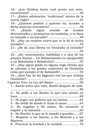 16.- ¿Los Orishas hasta cual punto son auto-
conscientes? .....................................................46
17.- ¿Existe adivinación "tradicional" dentro de la
nueva regla? .....................................................47
18.- ¿Quienes podrán y quienes no, acceder a
dicha mancias oraculares?................................48
19.- ¿Existe algún sentido de Grados
determinados y jerárquicos en onalosha, o se basa
en iniciado y no-iniciado? .................................49
20.- ¿Hay un nombre nuevo que se le dé al recién
iniciado?...........................................................53
21.- ¿Se da una libreta en Onalosha al iniciado?
........................................................................53
22.- ¿En conocimiento, habilidad y a ojos de los
propios Santos... Un Babaonalosha es equiparable
a un Babalosha o Babalorixa?...........................53
23.- ¿Hay algún grado en alguna regla Orisha que
se asemeje a los grados superiores de Onalosha
como por ejemplo el de Babaolofí?.....................54
24.- ¿Qué hay de los Eggunes con los que trabaja
Onalosha?. .......................................................54
Capítulo Tres: La Ley del Santo............................55
1.- Zambi antes que todo, Zambi después de todo.
........................................................................56
2.- No pedir a los Santos lo que uno mismo no
hace. ................................................................60
3.- No jugar con poderes que no conoce. ...........62
4.- No olvide de donde le viene el santo. ............64
5.- No engañar y No matar, No consentir el
engaño y la matanza. ........................................65
6.- No Revelar lo que se le mandó a guardar......67
7.- Respetar a los Santos, a los Muertos y a los
Mayores............................................................68
8.- Practicar la bondad y la caridad...................70
 