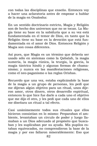 82
con todas las disciplinas que enseño. Entonces voy
a hacer una aclaratoria antes de empezar a hablar
de la magia en Onalosha:
En un sentido doctrinario estricto, Magia y Religión
son de hecho dos universos que no se tocan. La Ma-
gia tiene su base en la sabiduría que a su vez está
fundamentada en el temor de Dios, en tanto que la
Religión tiene su base en la devoción que está fun-
damentada en el amor de Dios. Entonces Religión y
Magia son cosas diferentes.
Así pues, que Magia es un término que debería ser
usado sólo en sistemas como la Qabalah, la magia
sumeria, la magia rúnica, la teurgia, la goecia, la
magia tántrica hindú y algunas formas de chama-
nismo; y nunca en las manifestaciones religiosas,
como el neo-paganismo o las reglas Orishas.
Recuerdo que una vez, estaba explicándole la base
de la magia a un grupo de personas, les pedí que
me dijeran algún objetivo para un ritual, unos dije-
ron amor, otros dinero, otros desarrollo espiritual,
entonces lo que hice fue darle a cada uno el objetivo
que me dijo el otro, y les pedí que cada uno de ellos
me diseñara un ritual a tal efecto.
Casi unánimemente todos sus rituales que ellos
hicieron consistían en lo mismo: Preparaban el am-
biente, levantaban un círculo de poder y luego lla-
maban a un Dios adecuado al propósito que busca-
ban y les suplicaban por su ayuda. Mis pupilos es-
taban equivocados, no comprendieron la base de la
magia y por eso fallaron miserablemente: Eso que
 