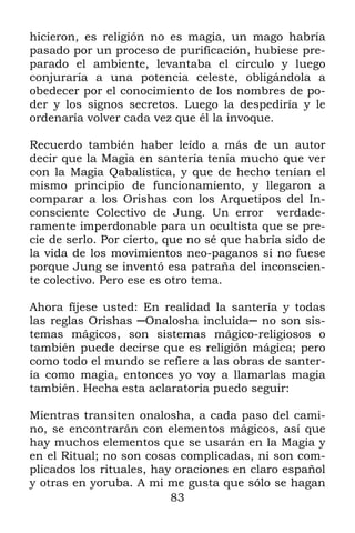 83
hicieron, es religión no es magia, un mago habría
pasado por un proceso de purificación, hubiese pre-
parado el ambiente, levantaba el círculo y luego
conjuraría a una potencia celeste, obligándola a
obedecer por el conocimiento de los nombres de po-
der y los signos secretos. Luego la despediría y le
ordenaría volver cada vez que él la invoque.
Recuerdo también haber leído a más de un autor
decir que la Magia en santería tenía mucho que ver
con la Magia Qabalística, y que de hecho tenían el
mismo principio de funcionamiento, y llegaron a
comparar a los Orishas con los Arquetipos del In-
consciente Colectivo de Jung. Un error verdade-
ramente imperdonable para un ocultista que se pre-
cie de serlo. Por cierto, que no sé que habría sido de
la vida de los movimientos neo-paganos si no fuese
porque Jung se inventó esa patraña del inconscien-
te colectivo. Pero ese es otro tema.
Ahora fíjese usted: En realidad la santería y todas
las reglas Orishas ─Onalosha incluida─ no son sis-
temas mágicos, son sistemas mágico-religiosos o
también puede decirse que es religión mágica; pero
como todo el mundo se refiere a las obras de santer-
ía como magia, entonces yo voy a llamarlas magia
también. Hecha esta aclaratoria puedo seguir:
Mientras transiten onalosha, a cada paso del cami-
no, se encontrarán con elementos mágicos, así que
hay muchos elementos que se usarán en la Magia y
en el Ritual; no son cosas complicadas, ni son com-
plicados los rituales, hay oraciones en claro español
y otras en yoruba. A mi me gusta que sólo se hagan
 