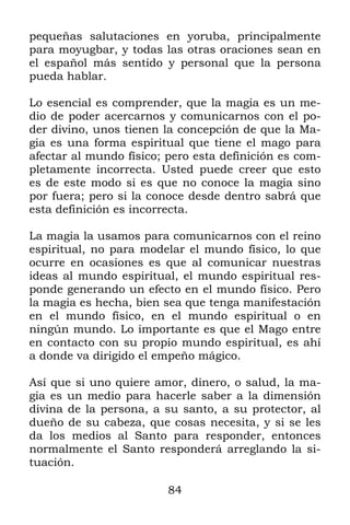 84
pequeñas salutaciones en yoruba, principalmente
para moyugbar, y todas las otras oraciones sean en
el español más sentido y personal que la persona
pueda hablar.
Lo esencial es comprender, que la magia es un me-
dio de poder acercarnos y comunicarnos con el po-
der divino, unos tienen la concepción de que la Ma-
gia es una forma espiritual que tiene el mago para
afectar al mundo físico; pero esta definición es com-
pletamente incorrecta. Usted puede creer que esto
es de este modo si es que no conoce la magia sino
por fuera; pero si la conoce desde dentro sabrá que
esta definición es incorrecta.
La magia la usamos para comunicarnos con el reino
espiritual, no para modelar el mundo físico, lo que
ocurre en ocasiones es que al comunicar nuestras
ideas al mundo espiritual, el mundo espiritual res-
ponde generando un efecto en el mundo físico. Pero
la magia es hecha, bien sea que tenga manifestación
en el mundo físico, en el mundo espiritual o en
ningún mundo. Lo importante es que el Mago entre
en contacto con su propio mundo espiritual, es ahí
a donde va dirigido el empeño mágico.
Así que si uno quiere amor, dinero, o salud, la ma-
gia es un medio para hacerle saber a la dimensión
divina de la persona, a su santo, a su protector, al
dueño de su cabeza, que cosas necesita, y si se les
da los medios al Santo para responder, entonces
normalmente el Santo responderá arreglando la si-
tuación.
 