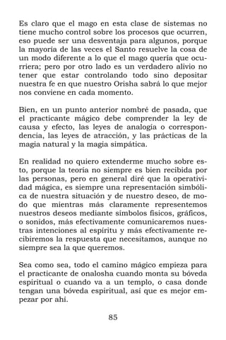 85
Es claro que el mago en esta clase de sistemas no
tiene mucho control sobre los procesos que ocurren,
eso puede ser una desventaja para algunos, porque
la mayoría de las veces el Santo resuelve la cosa de
un modo diferente a lo que el mago quería que ocu-
rriera; pero por otro lado es un verdadero alivio no
tener que estar controlando todo sino depositar
nuestra fe en que nuestro Orisha sabrá lo que mejor
nos conviene en cada momento.
Bien, en un punto anterior nombré de pasada, que
el practicante mágico debe comprender la ley de
causa y efecto, las leyes de analogía o correspon-
dencia, las leyes de atracción, y las prácticas de la
magia natural y la magia simpática.
En realidad no quiero extenderme mucho sobre es-
to, porque la teoría no siempre es bien recibida por
las personas, pero en general diré que la operativi-
dad mágica, es siempre una representación simbóli-
ca de nuestra situación y de nuestro deseo, de mo-
do que mientras más claramente representemos
nuestros deseos mediante símbolos físicos, gráficos,
o sonidos, más efectivamente comunicaremos nues-
tras intenciones al espíritu y más efectivamente re-
cibiremos la respuesta que necesitamos, aunque no
siempre sea la que queremos.
Sea como sea, todo el camino mágico empieza para
el practicante de onalosha cuando monta su bóveda
espiritual o cuando va a un templo, o casa donde
tengan una bóveda espiritual, así que es mejor em-
pezar por ahí.
 
