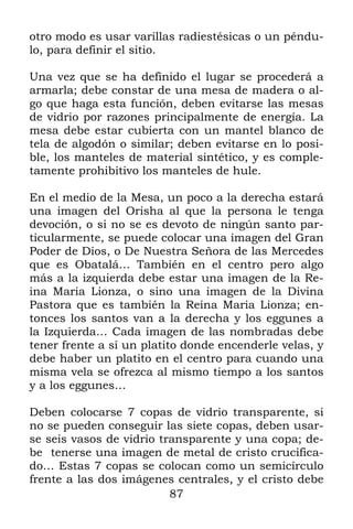 87
otro modo es usar varillas radiestésicas o un péndu-
lo, para definir el sitio.
Una vez que se ha definido el lugar se procederá a
armarla; debe constar de una mesa de madera o al-
go que haga esta función, deben evitarse las mesas
de vidrio por razones principalmente de energía. La
mesa debe estar cubierta con un mantel blanco de
tela de algodón o similar; deben evitarse en lo posi-
ble, los manteles de material sintético, y es comple-
tamente prohibitivo los manteles de hule.
En el medio de la Mesa, un poco a la derecha estará
una imagen del Orisha al que la persona le tenga
devoción, o si no se es devoto de ningún santo par-
ticularmente, se puede colocar una imagen del Gran
Poder de Dios, o De Nuestra Señora de las Mercedes
que es Obatalá… También en el centro pero algo
más a la izquierda debe estar una imagen de la Re-
ina Maria Lionza, o sino una imagen de la Divina
Pastora que es también la Reina Maria Lionza; en-
tonces los santos van a la derecha y los eggunes a
la Izquierda… Cada imagen de las nombradas debe
tener frente a sí un platito donde encenderle velas, y
debe haber un platito en el centro para cuando una
misma vela se ofrezca al mismo tiempo a los santos
y a los eggunes…
Deben colocarse 7 copas de vidrio transparente, si
no se pueden conseguir las siete copas, deben usar-
se seis vasos de vidrio transparente y una copa; de-
be tenerse una imagen de metal de cristo crucifica-
do… Estas 7 copas se colocan como un semicírculo
frente a las dos imágenes centrales, y el cristo debe
 
