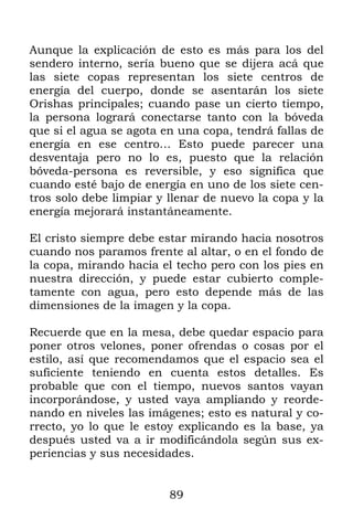 89
Aunque la explicación de esto es más para los del
sendero interno, sería bueno que se dijera acá que
las siete copas representan los siete centros de
energía del cuerpo, donde se asentarán los siete
Orishas principales; cuando pase un cierto tiempo,
la persona logrará conectarse tanto con la bóveda
que si el agua se agota en una copa, tendrá fallas de
energía en ese centro… Esto puede parecer una
desventaja pero no lo es, puesto que la relación
bóveda-persona es reversible, y eso significa que
cuando esté bajo de energía en uno de los siete cen-
tros solo debe limpiar y llenar de nuevo la copa y la
energía mejorará instantáneamente.
El cristo siempre debe estar mirando hacia nosotros
cuando nos paramos frente al altar, o en el fondo de
la copa, mirando hacia el techo pero con los pies en
nuestra dirección, y puede estar cubierto comple-
tamente con agua, pero esto depende más de las
dimensiones de la imagen y la copa.
Recuerde que en la mesa, debe quedar espacio para
poner otros velones, poner ofrendas o cosas por el
estilo, así que recomendamos que el espacio sea el
suficiente teniendo en cuenta estos detalles. Es
probable que con el tiempo, nuevos santos vayan
incorporándose, y usted vaya ampliando y reorde-
nando en niveles las imágenes; esto es natural y co-
rrecto, yo lo que le estoy explicando es la base, ya
después usted va a ir modificándola según sus ex-
periencias y sus necesidades.
 