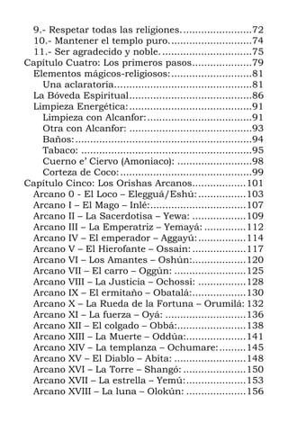 9.- Respetar todas las religiones........................72
10.- Mantener el templo puro............................74
11.- Ser agradecido y noble...............................75
Capítulo Cuatro: Los primeros pasos....................79
Elementos mágicos-religiosos:...........................81
Una aclaratoria…...........................................81
La Bóveda Espiritual.........................................86
Limpieza Energética:.........................................91
Limpieza con Alcanfor:...................................91
Otra con Alcanfor: .........................................93
Baños:...........................................................94
Tabaco: .........................................................95
Cuerno e’ Ciervo (Amoniaco): .........................98
Corteza de Coco:............................................99
Capítulo Cinco: Los Orishas Arcanos..................101
Arcano 0 - El Loco – Elegguá/Eshú:................103
Arcano I – El Mago – Inlé:................................107
Arcano II – La Sacerdotisa – Yewa: ..................109
Arcano III – La Emperatriz – Yemayá: ..............112
Arcano IV – El emperador – Aggayú:................114
Arcano V – El Hierofante – Ossain:..................117
Arcano VI – Los Amantes – Oshún:..................120
Arcano VII – El carro – Oggún: ........................125
Arcano VIII – La Justicia – Ochossi: ................128
Arcano IX – El ermitaño – Obatalá:..................130
Arcano X – La Rueda de la Fortuna – Orumilá: 132
Arcano XI – La fuerza – Oyá: ...........................136
Arcano XII – El colgado – Obbá:.......................138
Arcano XIII – La Muerte – Oddúa:....................141
Arcano XIV – La templanza – Ochumare:.........145
Arcano XV – El Diablo – Abita: ........................148
Arcano XVI – La Torre – Shangó: .....................150
Arcano XVII – La estrella – Yemú:....................153
Arcano XVIII – La luna – Olokún: ....................156
 
