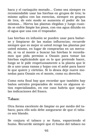 95
haca y el cariaquito morado… Como sea siempre es
recomendable usar las hierbas en grupos de tres; lo
mismo aplica con las esencias, siempre en grupos
de tres, de este modo se aumenta el poder de las
mismas… Hierva las plantas elegidas y luego cuan-
do se enfríe limpie los pisos, con esa agua diluida en
el agua que usa con el trapeador.
Las hierbas en infusión se pueden usar para bañar-
se y limpiarse de las malas influencias; recuerde
siempre que es mejor si usted recoge las plantas por
usted mismo, en lugar de comprarlas en un merca-
do, si va al monte a buscar las hierbas le recorda-
mos que pida permiso a Ossain para tomar las
hierbas explicándole que es lo que pretende hacer,
luego se le pide respetuosamente a la planta que le
de a uno unas ramas y hojas con el ashé para hacer
lo que quiere y córtelas. Si lo desea deje nueve mo-
nedas para Ossain en el monte, como su derecho.
Como nota final hay que recordar que también hay
baños astrales preparados de venta en algunos si-
tios especializados, en ese caso habría que seguir
las indicaciones del frasco.
Tabaco:
Otra forma excelente de limpiar es por medio del ta-
baco; para ello solo debe asegurarse de que el taba-
co sea blando.
Se conjura el tabaco y se fuma, esparciendo el
humo. Recuerde siempre que el humo del tabaco no
 