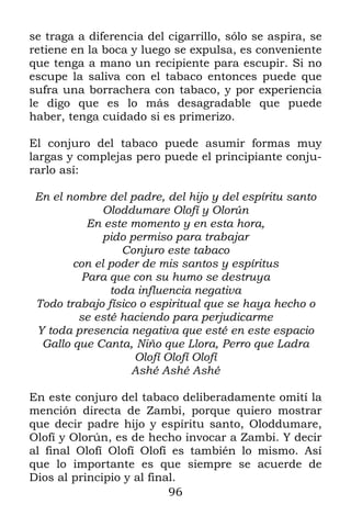 96
se traga a diferencia del cigarrillo, sólo se aspira, se
retiene en la boca y luego se expulsa, es conveniente
que tenga a mano un recipiente para escupir. Si no
escupe la saliva con el tabaco entonces puede que
sufra una borrachera con tabaco, y por experiencia
le digo que es lo más desagradable que puede
haber, tenga cuidado si es primerizo.
El conjuro del tabaco puede asumir formas muy
largas y complejas pero puede el principiante conju-
rarlo así:
En el nombre del padre, del hijo y del espíritu santo
Oloddumare Olofí y Olorún
En este momento y en esta hora,
pido permiso para trabajar
Conjuro este tabaco
con el poder de mis santos y espíritus
Para que con su humo se destruya
toda influencia negativa
Todo trabajo físico o espiritual que se haya hecho o
se esté haciendo para perjudicarme
Y toda presencia negativa que esté en este espacio
Gallo que Canta, Niño que Llora, Perro que Ladra
Olofí Olofí Olofí
Ashé Ashé Ashé
En este conjuro del tabaco deliberadamente omití la
mención directa de Zambi, porque quiero mostrar
que decir padre hijo y espíritu santo, Oloddumare,
Olofí y Olorún, es de hecho invocar a Zambi. Y decir
al final Olofí Olofí Olofí es también lo mismo. Así
que lo importante es que siempre se acuerde de
Dios al principio y al final.
 