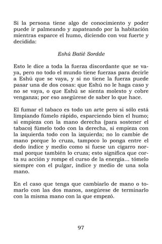 97
Si la persona tiene algo de conocimiento y poder
puede ir palmeando y zapateando por la habitación
mientras esparce el humo, diciendo con voz fuerte y
decidida:
Eshú Batié Sordde
Esto le dice a toda la fuerza discordante que se va-
ya, pero no todo el mundo tiene fuerzas para decirle
a Eshú que se vaya, y si no tiene la fuerza puede
pasar una de dos cosas: que Eshú no le haga caso y
no se vaya, o que Eshú se sienta molesto y cobre
venganza; por eso asegúrese de saber lo que hace.
El fumar el tabaco es todo un arte pero si sólo está
limpiando fúmelo rápido, esparciendo bien el humo;
si empieza con la mano derecha (para sostener el
tabaco) fúmelo todo con la derecha, si empieza con
la izquierda todo con la izquierda; no lo cambie de
mano porque lo cruza, tampoco lo ponga entre el
dedo índice y medio como si fuese un cigarro nor-
mal porque también lo cruza; esto significa que cor-
ta su acción y rompe el curso de la energía… tómelo
siempre con el pulgar, índice y medio de una sola
mano.
En el caso que tenga que cambiarlo de mano o to-
marlo con las dos manos, asegúrese de terminarlo
con la misma mano con la que empezó.
 