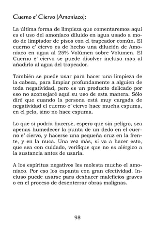 98
Cuerno e’ Ciervo (Amoniaco):
La última forma de limpieza que comentaremos aquí
es el uso del amoníaco diluido en agua usado a mo-
do de limpiador de pisos con el trapeador común. El
cuerno e’ ciervo es de hecho una dilución de Amo-
niaco en agua al 25% Volúmen sobre Volumen. El
Cuerno e’ ciervo se puede disolver incluso más al
añadirlo al agua del trapeador.
También se puede usar para hacer una limpieza de
la cabeza, para limpiar profundamente a alguien de
toda negatividad, pero es un producto delicado por
eso no aconsejaré aquí su uso de esta manera. Sólo
diré que cuando la persona está muy cargada de
negatividad el cuerno e’ ciervo hace mucha espuma,
en el pelo, sino no hace espuma.
Lo que sí podría hacerse, espero que sin peligro, sea
apenas humedecer la punta de un dedo en el cuer-
no e’ ciervo, y hacerse una pequeña cruz en la fren-
te, y en la nuca. Una vez más, si va a hacer esto,
que sea con cuidado, verifique que no es alérgico a
la sustancia antes de usarla.
A los espíritus negativos les molesta mucho el amo-
niaco. Por eso los espanta con gran efectividad. In-
cluso puede usarse para deshacer maleficios graves
o en el proceso de desenterrar obras malignas.
 