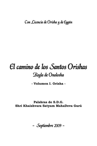Con Licencia de Orisha y de Eggún
El camino de los Santos Orishas
Regla de Onalosha
- Volumen I. Orisha -
Palabras de S.D.G.
Shri Khaishvara Satyam MahaDeva Gurú
- Septiembre 2009 -
 