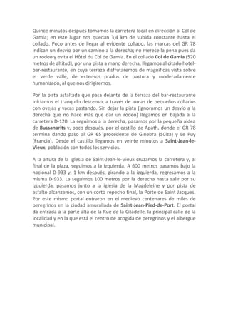 Quince minutos después tomamos la carretera local en dirección al Col de
Gamia; en este lugar nos quedan 3,4 km de subida constante hasta el
collado. Poco antes de llegar al evidente collado, las marcas del GR 78
indican un desvío por un camino a la derecha; no merece la pena pues da
un rodeo y evita el Hôtel du Col de Gamia. En el collado Col de Gamia (520
metros de altitud), por una pista a mano derecha, llegamos al citado hotel-
bar-restaurante, en cuya terraza disfrutaremos de magníficas vista sobre
el verde valle, de extensos prados de pastura y moderadamente
humanizado, al que nos dirigiremos.

Por la pista asfaltada que pasa delante de la terraza del bar-restaurante
iniciamos el tranquilo descenso, a través de lomas de pequeños collados
con ovejas y vacas pastando. Sin dejar la pista (ignoramos un desvío a la
derecha que no hace más que dar un rodeo) llegamos en bajada a la
carretera D-120. La seguimos a la derecha, pasamos por la pequeña aldea
de Bussanarits y, poco después, por el castillo de Apath, donde el GR 78
termina dando paso al GR 65 procedente de Ginebra (Suiza) y Le Puy
(Francia). Desde el castillo llegamos en veinte minutos a Saint-Jean-le-
Vieux, población con todos los servicios.

A la altura de la iglesia de Saint-Jean-le-Vieux cruzamos la carretera y, al
final de la plaza, seguimos a la izquierda. A 600 metros pasamos bajo la
nacional D-933 y, 1 km después, girando a la izquierda, regresamos a la
misma D-933. La seguimos 100 metros por la derecha hasta salir por su
izquierda, pasamos junto a la iglesia de la Magdeleine y por pista de
asfalto alcanzamos, con un corto repecho final, la Porte de Saint Jacques.
Por este mismo portal entraron en el medievo centenares de miles de
peregrinos en la ciudad amurallada de Saint-Jean-Pied-de-Port. El portal
da entrada a la parte alta de la Rue de la Citadelle, la principal calle de la
localidad y en la que está el centro de acogida de peregrinos y el albergue
municipal.
 
