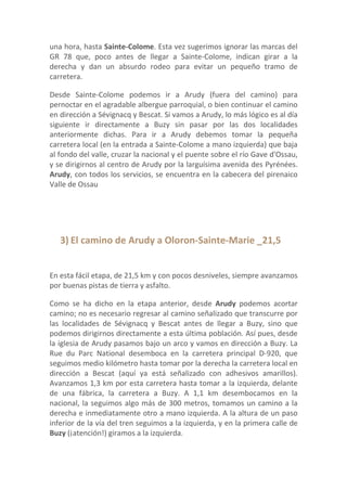 una hora, hasta Sainte-Colome. Esta vez sugerimos ignorar las marcas del
GR 78 que, poco antes de llegar a Sainte-Colome, indican girar a la
derecha y dan un absurdo rodeo para evitar un pequeño tramo de
carretera.

Desde Sainte-Colome podemos ir a Arudy (fuera del camino) para
pernoctar en el agradable albergue parroquial, o bien continuar el camino
en dirección a Sévignacq y Bescat. Si vamos a Arudy, lo más lógico es al día
siguiente ir directamente a Buzy sin pasar por las dos localidades
anteriormente dichas. Para ir a Arudy debemos tomar la pequeña
carretera local (en la entrada a Sainte-Colome a mano izquierda) que baja
al fondo del valle, cruzar la nacional y el puente sobre el río Gave d'Ossau,
y se dirigirnos al centro de Arudy por la larguísima avenida des Pyrénées.
Arudy, con todos los servicios, se encuentra en la cabecera del pirenaico
Valle de Ossau




   3) El camino de Arudy a Oloron-Sainte-Marie _21,5


En esta fácil etapa, de 21,5 km y con pocos desniveles, siempre avanzamos
por buenas pistas de tierra y asfalto.

Como se ha dicho en la etapa anterior, desde Arudy podemos acortar
camino; no es necesario regresar al camino señalizado que transcurre por
las localidades de Sévignacq y Bescat antes de llegar a Buzy, sino que
podemos dirigirnos directamente a esta última población. Así pues, desde
la iglesia de Arudy pasamos bajo un arco y vamos en dirección a Buzy. La
Rue du Parc National desemboca en la carretera principal D-920, que
seguimos medio kilómetro hasta tomar por la derecha la carretera local en
dirección a Bescat (aquí ya está señalizado con adhesivos amarillos).
Avanzamos 1,3 km por esta carretera hasta tomar a la izquierda, delante
de una fábrica, la carretera a Buzy. A 1,1 km desembocamos en la
nacional, la seguimos algo más de 300 metros, tomamos un camino a la
derecha e inmediatamente otro a mano izquierda. A la altura de un paso
inferior de la vía del tren seguimos a la izquierda, y en la primera calle de
Buzy (¡atención!) giramos a la izquierda.
 