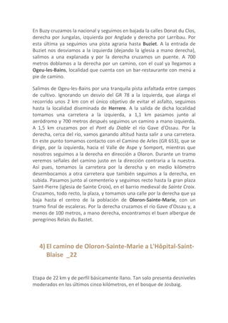 En Buzy cruzamos la nacional y seguimos en bajada la calles Donat du Clos,
derecha por Jungalas, izquierda por Anglade y derecha por Larribau. Por
esta última ya seguimos una pista agraria hasta Buziet. A la entrada de
Buziet nos desviamos a la izquierda (dejando la iglesia a mano derecha),
salimos a una explanada y por la derecha cruzamos un puente. A 700
metros doblamos a la derecha por un camino, con el cual ya llegamos a
Ogeu-les-Bains, localidad que cuenta con un bar-restaurante con menú a
pie de camino.

Salimos de Ogeu-les-Bains por una tranquila pista asfaltada entre campos
de cultivo. Ignorando un desvío del GR 78 a la izquierda, que alarga el
recorrido unos 2 km con el único objetivo de evitar el asfalto, seguimos
hasta la localidad diseminada de Herrere. A la salida de dicha localidad
tomamos una carretera a la izquierda, a 1,1 km pasamos junto al
aeródromo y 700 metros después seguimos un camino a mano izquierda.
A 1,5 km cruzamos por el Pont du Diable el río Gave d'Ossau. Por la
derecha, cerca del río, vamos ganando altitud hasta salir a una carretera.
En este punto tomamos contacto con el Camino de Arles (GR 653), que se
dirige, por la izquierda, hacia el Valle de Aspe y Somport, mientras que
nosotros seguimos a la derecha en dirección a Oloron. Durante un tramo
veremos señales del camino justo en la dirección contraria a la nuestra.
Así pues, tomamos la carretera por la derecha y en medio kilómetro
desembocamos a otra carretera que también seguimos a la derecha, en
subida. Pasamos junto al cementerio y seguimos recto hasta la gran plaza
Saint-Pierre (iglesia de Sainte Croix), en el barrio medieval de Sainte Croix.
Cruzamos, todo recto, la plaza, y tomamos una calle por la derecha que ya
baja hasta el centro de la población de Oloron-Sainte-Marie, con un
tramo final de escaleras. Por la derecha cruzamos el río Gave d'Ossau y, a
menos de 100 metros, a mano derecha, encontramos el buen albergue de
peregrinos Relais du Bastet.




   4) El camino de Oloron-Sainte-Marie a L'Hôpital-Saint-
      Blaise _22


Etapa de 22 km y de perfil básicamente llano. Tan solo presenta desniveles
moderados en los últimos cinco kilómetros, en el bosque de Josbaig.
 
