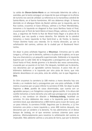 La salida de Oloron-Sainte-Marie es un intrincado laberinto de calles y
avenidas, por lo tanto conseguir un mapa de los que entregan en la oficina
de turismo nos será de utilidad. La referencia es la maravillosa catedral de
Sainte-Marie, en el barrio homónimo. Allí nos debemos dirigir. Si hemos
dormido en el albergue Relais du Bastet salimos por la izquierda, por la
Rue Justice, cruzamos el Gave d'Ossau, salimos a la Place Mendiondou,
tomamos a la izquierda en diagonal la Rue Louis Barthou hasta el final,
cruzamos por el Pont de Saint-Marie el Gave d'Aspe, salimos a la Place de
Jaca, y seguimos de frente la Rue de Révol hasta llegar a la plaza de la
catedral, que nos queda a mano derecha. Por delante de la catedral
tomamos a mano izquierda la Rue Saint-Grat y, de frente, la Aveneu
Tristan Derème hasta una rotonda. En la misma dirección, ya con la
señalización del camino, salimos de la ciudad por el Boulevard Henri
Laclau.

Sin dejar la pista asfaltada llegamos a Moumour. Entramos por la calle
Longue y, al final, por la derecha, salimos a la plaza de la iglesia, en la que
hay una charcutería y un pequeño supermercado. Doblando a la izquierda
bajamos por la calle Côte de la Hargouette y proseguimos por la Rue du
Canal hasta el final, donde giramos a la derecha dos veces consecutivas,
cruzando por un puente el río Vert. Por después, también por la derecha,
nos desviamos por un agradable camino boscoso. A poco más de un
kilómetro doblamos a la izquierda por otra pista de tierra, que más
delante desemboca en una pista, esta de asfalto, con la que llegamos a
Orin.

En Orin cruzamos la carretera (a 100 metros a mano derecha hay una
tienda y un modesto bar) y proseguimos por una pista asfaltada. A 600
metros cruzamos por un paso inferior la carretera D-936. Sin dejar la pista
llegamos a Aren, pueblo de casas diseminadas, que cuenta con un
agradable parque y un fotogénico conjunto iglesia-castillo. A la altura del
castillo tomamos a mano derecha una calle que prosigue por una pista de
asfalto y nos conduce sin dilación a Préchacq-Josbaig, localidad sin
servicios. En ésta doblamos dos veces a la izquierda para tomar una
carretera local, que abandonamos a 800 metros para cruzar de nuevo, por
un paso inferior, la carretera D-936. Seguimos por la derecha, a 1,2 km
tomamos una pista a mano izquierda y, unos 400 metros después, nos
desviamos por un sendero a la derecha. Ya nos adentramos en el denso
bosque de Josbaig, en el que veremos curiosos sistemas para cazar
palomas. Afortunadamente para nosotros la señalización del camino es
impecable. Más adelante salimos a una pista de tierra, que por la derecha
 