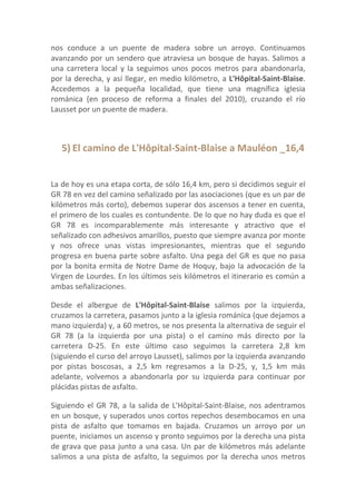 nos conduce a un puente de madera sobre un arroyo. Continuamos
avanzando por un sendero que atraviesa un bosque de hayas. Salimos a
una carretera local y la seguimos unos pocos metros para abandonarla,
por la derecha, y así llegar, en medio kilómetro, a L'Hôpital-Saint-Blaise.
Accedemos a la pequeña localidad, que tiene una magnífica iglesia
románica (en proceso de reforma a finales del 2010), cruzando el río
Lausset por un puente de madera.



   5) El camino de L'Hôpital-Saint-Blaise a Mauléon _16,4


La de hoy es una etapa corta, de sólo 16,4 km, pero si decidimos seguir el
GR 78 en vez del camino señalizado por las asociaciones (que es un par de
kilómetros más corto), debemos superar dos ascensos a tener en cuenta,
el primero de los cuales es contundente. De lo que no hay duda es que el
GR 78 es incomparablemente más interesante y atractivo que el
señalizado con adhesivos amarillos, puesto que siempre avanza por monte
y nos ofrece unas vistas impresionantes, mientras que el segundo
progresa en buena parte sobre asfalto. Una pega del GR es que no pasa
por la bonita ermita de Notre Dame de Hoquy, bajo la advocación de la
Virgen de Lourdes. En los últimos seis kilómetros el itinerario es común a
ambas señalizaciones.

Desde el albergue de L'Hôpital-Saint-Blaise salimos por la izquierda,
cruzamos la carretera, pasamos junto a la iglesia románica (que dejamos a
mano izquierda) y, a 60 metros, se nos presenta la alternativa de seguir el
GR 78 (a la izquierda por una pista) o el camino más directo por la
carretera D-25. En este último caso seguimos la carretera 2,8 km
(siguiendo el curso del arroyo Lausset), salimos por la izquierda avanzando
por pistas boscosas, a 2,5 km regresamos a la D-25, y, 1,5 km más
adelante, volvemos a abandonarla por su izquierda para continuar por
plácidas pistas de asfalto.

Siguiendo el GR 78, a la salida de L'Hôpital-Saint-Blaise, nos adentramos
en un bosque, y superados unos cortos repechos desembocamos en una
pista de asfalto que tomamos en bajada. Cruzamos un arroyo por un
puente, iniciamos un ascenso y pronto seguimos por la derecha una pista
de grava que pasa junto a una casa. Un par de kilómetros más adelante
salimos a una pista de asfalto, la seguimos por la derecha unos metros
 