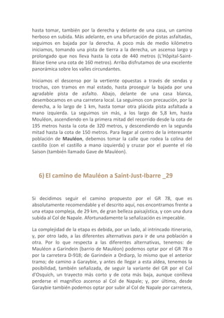 hasta tomar, también por la derecha y delante de una casa, un camino
herboso en subida. Más adelante, en una bifurcación de pistas asfaltadas,
seguimos en bajada por la derecha. A poco más de medio kilómetro
iniciamos, tomando una pista de tierra a la derecha, un ascenso largo y
prolongado que nos lleva hasta la cota de 440 metros (L'Hôpital-Saint-
Blaise tiene una cota de 160 metros). Arriba disfrutamos de una excelente
panorámica sobre los valles circundantes.

Iniciamos el descenso por la vertiente opuestas a través de sendas y
trochas, con tramos en mal estado, hasta proseguir la bajada por una
agradable pista de asfalto. Abajo, delante de una casa blanca,
desembocamos en una carretera local. La seguimos con precaución, por la
derecha, a lo largo de 1 km, hasta tomar otra plácida pista asfaltada a
mano izquierda. La seguimos sin más, a los largo de 5,8 km, hasta
Mouléon, ascendiendo en la primera mitad del recorrido desde la cota de
195 metros hasta la cota de 320 metros, y descendiendo en la segunda
mitad hasta la cota de 150 metros. Para llegar al centro de la interesante
población de Mauléon, debemos tomar la calle que rodea la colina del
castillo (con el castillo a mano izquierda) y cruzar por el puente el río
Saison (también llamado Gave de Mauléon).



   6) El camino de Mauléon a Saint-Just-Ibarre _29


Si decidimos seguir el camino propuesto por el GR 78, que es
absolutamente recomendable y el descrito aquí, nos encontramos frente a
una etapa compleja, de 29 km, de gran belleza paisajística, y con una dura
subida al Col de Napale. Afortunadamente la señalización es impecable.

La complejidad de la etapa es debida, por un lado, al intrincado itinerario,
y, por otro lado, a las diferentes alternativas para ir de una población a
otra. Por lo que respecta a las diferentes alternativas, tenemos: de
Mauléon a Garindein (barrio de Mauléon) podemos optar por el GR 78 o
por la carretera D-918; de Garindein a Ordiarp, lo mismo que el anterior
tramo; de camino a Garaybie, y antes de llegar a esta aldea, tenemos la
posibilidad, también señalizada, de seguir la variante del GR por el Col
d'Osquich, un trayecto más corto y de cota más baja, aunque conlleva
perderse el magnífico ascenso al Col de Napale; y, por último, desde
Garaybie también podemos optar por subir al Col de Napale por carretera,
 