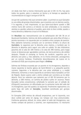 sin duda más fácil y menos interesante que por el GR. En fin, hay para
todos los gustos, pero si estamos en forma y el tiempo es apacible la
recomendación es seguir siempre el GR 78.

Un par de cuestiones más que conviene saber. La primera es que Garaybie
es una aldea de granjas diseminadas, que cruzamos casi sin darnos cuenta.
Y la segunda, y más importante, es que Saint-Just-Ibarre queda a 200
metros fuera del camino y el desvío no está señalizado; si no estamos
atentos es posible saltarnos el pueblo, pero éste es bien visible, queda a
mano derecha y debemos cruzar el río Bidouze.

En Mouléon nos reencontramos con la señalización del GR 78 en el
Boulevard Gambetta. Salimos de dicha población por pista (Rue d'Iraty), y
pronto torcemos a la izquierda por un sendero entre campos de pastura.
Más adelante tomamos contacto con la carretera D-918 a la altura de
Garindein, la seguimos por la derecha unos metros, y también por la
derecha la dejamos para seguir una calle en subida. En dos kilómetros
pasamos de la cota de 160 metros a la cota de 340 metros, para luego
iniciar el descenso por agradables caminos, de tierra primero y de asfalto
después. Pasado el camping La Ferme de Landran, seguimos por la
derecha una pista y, más adelante, en la misma dirección, proseguimos
por un camino herboso. Finalmente desembocamos de nuevo en la
carretera D-918, que cruzamos para llegar a Ordiarp.

Salimos de Ordiarp cruzando por un puente el río Arangorena, dejando a
mano izquierda la bonita iglesia de Saint-Michel y su pequeño puente
romano. Seguimos a la derecha por una pista asfaltada y, a medio
kilómetro, tomamos a mano izquierda la carretera hacia Garaybie y el Col
de Napale. Quien quiera subir a dicho collado por carretera ya no debe
dejarla. Pero los valientes que optamos por el GR 78 tomamos por la
derecha, a 500 metros, un camino de piedra suelta en ascenso. Hasta
Garaybie (antes encontramos señalizada la variante por el collado de
d'Osquich) avanzamos sin dificultades por la vertiente norte del valle del
río Arangorena, que nos queda a la izquierda. Finalmente regresamos a la
parte baja del valle en Garaybie, localidad constituida por granjas
diseminadas.

En Garaybie (245 metros de altitud) empezamos, por la izquierda, una
dura subida por pista en zigzag. Las rampas son muy pronunciadas.
Conforme ganamos altitud, las vistas sobre el valle del Arangorena, con
verdes campos de pastura y caseríos, son espectaculares. Es necesario
 