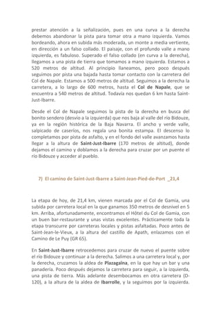 prestar atención a la señalización, pues en una curva a la derecha
debemos abandonar la pista para tomar otra a mano izquierda. Vamos
bordeando, ahora en subida más moderada, un monte a media vertiente,
en dirección a un falso collado. El paisaje, con el profundo valle a mano
izquierda, es fabuloso. Superado el falso collado (en curva a la derecha),
llegamos a una pista de tierra que tomamos a mano izquierda. Estamos a
520 metros de altitud. Al principio llaneamos, pero poco después
seguimos por pista una bajada hasta tomar contacto con la carretera del
Col de Napale. Estamos a 500 metros de altitud. Seguimos a la derecha la
carretera, a lo largo de 600 metros, hasta el Col de Napale, que se
encuentra a 540 metros de altitud. Todavía nos quedan 6 km hasta Saint-
Just-Ibarre.

Desde el Col de Napale seguimos la pista de la derecha en busca del
bonito sendero (desvío a la izquierda) que nos baja al valle del río Bidouze,
ya en la región histórica de la Baja Navarra. El ancho y verde valle,
salpicado de caseríos, nos regala una bonita estampa. El descenso lo
completamos por pista de asfalto, y en el fondo del valle avanzamos hasta
llegar a la altura de Saint-Just-Ibarre (170 metros de altitud), donde
dejamos el camino y doblamos a la derecha para cruzar por un puente el
río Bidouze y acceder al pueblo.



   7) El camino de Saint-Just-Ibarre a Saint-Jean-Pied-de-Port _21,4



La etapa de hoy, de 21,4 km, vienen marcada por el Col de Gamia, una
subida por carretera local en la que ganamos 350 metros de desnivel en 5
km. Arriba, afortunadamente, encontramos el Hôtel du Col de Gamia, con
un buen bar-restaurante y unas vistas excelentes. Prácticamente toda la
etapa transcurre por carreteras locales y pistas asfaltadas. Poco antes de
Saint-Jean-le-Vieux, a la altura del castillo de Apath, enlazamos con el
Camino de Le Puy (GR 65).

En Saint-Just-Ibarre retrocedemos para cruzar de nuevo el puente sobre
el río Bidouze y continuar a la derecha. Salimos a una carretera local y, por
la derecha, cruzamos la aldea de Plazagaïna, en la que hay un bar y una
panadería. Poco después dejamos la carretera para seguir, a la izquierda,
una pista de tierra. Más adelante desembocamos en otra carretera (D-
120), a la altura de la aldea de Ibarrolle, y la seguimos por la izquierda.
 