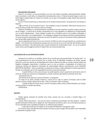 10
10
ENCUENTRO CON DANTE
Quería ir al mundo y ya me encontraba en el con solo haber necesitado vehementemente saberlo
todo, recordarlo y serlo todo, sin desperdiciar absolutamente nada. El deseo de poder llegar a tocar a la
Rosa frágil e imperecedera en todos los mundos, era lo que me empujaba al lugar donde solo parecían
existir espinas.
Por eso no fue extraño que un día entrara en mi mundo el divino Dante. Sin duda era ÉL sin tiempo ni
espacio.
-Ligero y firme, así se recuerda el futuro. Sin ansiedad, en paz y serenidad. Misticismo natural, así es
como se entra al orden del Universo, este es el Paraíso.
Mientras Él hablaba, su vestimenta blanca hondeada en el aire, haciendo recordar la época luminosa
de los Griegos. La fuerza de su mirada contrastaba con su nariz aguileña y su Sabiduría se compenetraba
con su amor sobrehumano. Tanto radiaba el poder de su Presencia que no era posible contemplar a
Dante sin descubrir a su invisible Beatriz. Sin embargo, la alegría de esta grata visita fue sobresaltada por
mi temor de que ÉL pretendiera invitarme a recorrer el Infierno, ya que yo conocía las tristes experiencias
que Dante había experimentado allí.
-¡No te angusties hermano¡ Tu no vas a recorrer el Infierno como tuve que hacerlo yo, conducido por
Virgilio. Tú lo recorrerás mentalmente, porque esta es la Era de la Luz, la Era del Hijo del Hombre que ya
pertenece al Paraíso. Permaneciendo aquí, vosotros habréis de comprenderlo todo... Se Luz sin sombras
como notas a pie de página escritas en el gran libro de nuestra propia vida.
LAS HUESTES DE LA LUZ DENTRO DE DANTE
Comenzó él a caminar y yo también, dentro de un mundo que solo puedo llamar "el mundo real". Lo
mas impresionante de este encuentro fue el poder tocar la identidad verdadera de Dante porque
entonces, como una fuente de incontenible bien creativo salieron de todo su cuerpo muchas huestes de
Ángeles, Arcángeles, Querubines y Serafines, que a su vez se movían y traspasaban el Universo con
Jerarquías infinitas de Maestros Celestiales de indescriptible belleza, precisamente como MUNDOS
DENTRO DE MUNDOS. Todo se ordenaba con perfecta armonía, y todos indicaban el camino que lleva al
Paraíso, sin embargo, para mí fue imposible encontrar la puerta de entrada.
Cuando Dante se dio cuenta de que no podía soportar más la experiencia de tenerlo ante mí
como en verdad era, entonces se compadeció y sonreía, mientras dijo desde lo profundo de la vida:
- !Solamente Soy Yo!.
-¿Por dónde se encuentra el camino al Paraíso? - le pregunté.
-Ya estas en el, todos siempre estamos y somos en el, todo es puerta al Paraíso; todo es bello
adentro y afuera, arriba y abajo esta la vida. Todo es el Paraíso. ¡Mira su puerta¡.
Cuando él dijo esto sentí crecer y crecer mi propio cuerpo, como si fuese ilimitado y en mi gran
corazón percibí un nombre que decía:
CONCIENCIA.
BEATRIZ
Estaba apenas tratando de asimilar esta visión cuando una voz conocida y extraña llegó a mi
entendimiento.
-¡Dante, Dante aquí estoy!. - Era una voz dulce y femenina que llamaba. !Era Ella, Beatriz! . Hubiera
querido abrazarla movido por la alegría de este inesperado encuentro, pero no era necesario porque su
voz lo acariciaba todo y quedaba envuelto en su vibración para siempre.
-¿Cuál cielo es este que me habla con el nombre del Maestro? -le pregunte a Ella..
Es el cuarto Cielo, principio de toda Creación humana, ya que el origen de lo posible y de lo imposible
es solamente el séptimo Cielo.
 