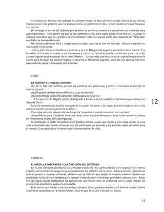 12
12
Yo miraba con tristeza mis cadenas y la siempre Virgen se lleno de misericordia. Entonces sus divinas
manos tocaron los grilletes que me ataban y éstos se partieron en dos, con un sonido seco que traspaso
mi corazón.
Un verdugo al verme allí doblado por el dolor se acerco y comenzó a sacudirme con violencia para
que reaccionara. Tuve temor de que la descubrieran a Ella, pero nadie podía verla sino yo. Cuando el
capataz descubrió que los grilletes se encontraban rotos, se asustó tanto que después de retroceder
asustado, se fue rápidamente.
Me sentía realmente libre y alegre pero no sabía que hacer con mi libertad. Beatriz extendió su
mano ante mí diciendo:
- ¡Ven y Ve!. - Comenzó la Diosa a caminar y yo con Ella, pero la angustia ensombrecía mi mente. Era
el miedo al fracaso, el miedo a mil fantasmas y todas las fantasías que la maldad era capaz de urdir
cuando alguien osaba escapar de su reino infernal.... Comprendo que fue con esta inspiración que tuve la
fuerza para escapar del abismo negro y acercarme al Manantial Sagrado, pero ese era apenas el primer
paso definido hacia la búsqueda de La Verdad.
CORO
LA PASIÓN Y EL HIJO DEL HOMBRE
!Ay de ti, Hijo del Hombre, porque las sombras son poderosas y como un torrente envilecido te
cierran el paso!
¿Quién podrá salvarte ahora del lloro y crujir de dientes?
¿Quién te librará de los mil demonios disfrazados de Ángeles?
Y tu que eres El Elegido ¿cómo distinguirás a Satanás de tus verdadero Hermanos que somos los
Hijos de Dios? ...
Todavía tormentosos sueños ennegrecen tu poder de amar y de elegir, por eso mujeres de la vida
azarosa saturan las sensaciones de tu alma ...
!Que lejos estas de salvarte de ese fuego de la pasión en que se consumen los mortales!
!Imposible es para ti todavía, amar por amar, amar conscientemente y amar como aman los Dioses
en el momento mismo de la emergencia!
Sin embargo, tu poder de acción es tan grande como la pasión que resulta y si en cada pasión se va la
vida, es también aquí donde el mundo deja de existir para los amantes y los amantes dejan de existir para
el mundo. !Cuan grande es el misterio de la Resurrección y la vida!.
CANTO VII
EL AMOR, LA ENSEÑANZA Y LA CONFUSIÓN DEL DISCÍPULO
En el azar del dolor abandone a la verdadera diosa de mis sueños debido a mi torpeza y los tontos
orgullos de una libertad vergonzosa, espoleada por los instintos de la carne. Aquí es donde la ignorancia
abre la puerta a mujeres efímeras, selladas por la traición que desde el Imperio infernal tienden sus
tentáculos hacia el viejo desierto para seducir al mendicante y llevárselo prisionero ante su amo. Estas
son las falsas diosas disfrazadas de campesinas que hacen acto de presencia con la única misión de
prometerle al sediento, colmar lo insaciable.
Ellas son las que hablan como verdaderas diosas y dicen grandes verdades -a través de sus facultades
superiores desarrolladas “a medias", bajo la Luz en que se oculta la faz de sus ídolos:
 