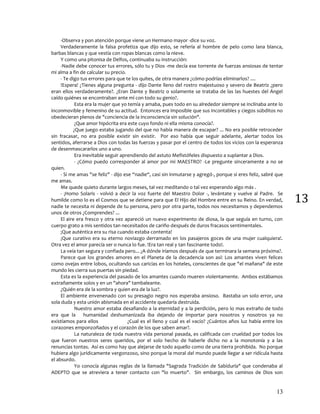 13
13
-Observa y pon atención porque viene un Hermano mayor -dice su voz.
Verdaderamente la falsa profetiza que dijo esto, se refería al hombre de pelo como lana blanca,
barbas blancas y que vestía con ropas blancas como la nieve.
Y como una pitonisa de Delfos, continuaba su instrucción:
-Nadie debe conocer tus errores, sólo tu y Dios -me decía ese torrente de fuerzas ansiosas de tentar
mi alma a fin de calcular su precio.
- Te digo tus errores para que te los quites, de otra manera ¿cómo podrías eliminarlos? ....
!Espera! ¿Tienes alguna pregunta - dijo Dante lleno del rostro majestuoso y severo de Beatriz ¿pero
eran ellos verdaderamente?. ¿Eran Dante y Beatriz o solamente se trataba de las las huestes del Ángel
caído quiénes se encontraban ante mí con todo su genio?.
Esta era la mujer que yo temía y amaba, pues todo en su alrededor siempre se inclinaba ante lo
inconmovible y femenino de su actitud. Entonces era imposible que sus incontables y ciegos súbditos no
obedecieran plenos de "conciencia de la inconsciencia sin solución".
¿Que amor hipócrita era este cuyo fondo ni ella misma conocía?.
¿Que juego estaba jugando del que no había manera de escapar? ... No era posible retroceder
sin fracasar, no era posible existir sin existir. Por eso había que seguir adelante, alertar todos los
sentidos, aferrarse a Dios con todas las fuerzas y pasar por el centro de todos los vicios con la esperanza
de desenmascararlos uno a uno.
Era inevitable seguir aprendiendo del astuto Mefistófeles dispuesto a suplantar a Dios.
- ¿Cómo puedo corresponder al amor por mi MAESTRO? -Le pregunte sinceramente a no se
quien.
- Si me amas "se feliz" - dijo ese “nadie“, casi sin inmutarse y agregó-, porque si eres feliz, sabré que
me amas.
Me quede quieto durante largos meses, tal vez meditando o tal vez esperando algo más .
- ¡Homo Solaris - volvió a decir la voz fuerte del Maestro Dolor -, levántate y vuelve al Padre. Se
humilde como lo es el Cosmos que se detiene para que El Hijo del Hombre entre en su Reino. En verdad,
nadie te necesita ni depende de tu persona, pero por otra parte, todos nos necesitamos y dependemos
unos de otros ¿Comprendes? ...
El aire era fresco y otra vez apareció un nuevo experimento de diosa, la que seguía en turno, con
cuerpo grato a mis sentidos tan necesitados de cariño después de duros fracasos sentimentales.
¡Que auténtica era su risa cuando estaba contenta!
¡Que curativo era su eterno noviazgo derramado en los pasajeros goces de una mujer cualquiera!.
Otra vez el amor parecía ser o nunca lo fue. !Era tan real y tan fascinante todo!.
La veía tan segura y confiada pero... ¿A dónde iríamos después de que terminara la semana próxima?.
Parece que los grandes amores en el Planeta de la decadencia son así: Los amantes viven felices
como ovejas entre lobos, ocultando sus caricias en los hoteles, conscientes de que "el mañana" de este
mundo les cierra sus puertas sin piedad.
Esta es la experiencia del pasado de los amantes cuando mueren violentamente. Ambos estábamos
extrañamente solos y en un "ahora" tambaleante.
¿Quién era de la sombra y quien era de la luz?.
El ambiente envenenado con su presagio negro nos esperaba ansioso. Bastaba un solo error, una
sola duda y esta unión abismada en el accidente quedaría destruida.
Nuestro amor estaba desafiando a la eternidad y a la perdición, pero lo mas extraño de todo
era que la humanidad deshumanizada iba dejando de importar para nosotros y nosotros ya no
existíamos para ellos ¿Cual es el lleno y cual es el vacío? ¿Cuántos años luz había entre los
corazones emponzoñados y el corazón de los que saben amar?.
La naturaleza de toda nuestra vida personal pasada, es calificada con crueldad por todos los
que fueron nuestros seres queridos, por el solo hecho de haberle dicho no a la monotonía y a las
renuncias tontas. Así es como hay que alejarse de todo aquello como de una tierra prohibida. No porque
hubiera algo jurídicamente vergonzoso, sino porque la moral del mundo puede llegar a ser ridícula hasta
el absurdo.
Yo conocía algunas reglas de la llamada "Sagrada Tradición de Sabiduría" que condenaba al
ADEPTO que se atreviera a tener contacto con "lo muerto". Sin embargo, los caminos de Dios son
 