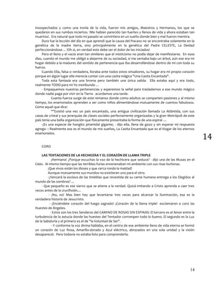 14
14
insospechados y como una ironía de la vida, fueron mis amigos, Maestros y Hermanos, los que se
quedaron en sus rumbos inciertos. !Me habían parecido tan fuertes y llenos de vida y ahora estaban tan
muertos!. Era natural que todo mi pasado se convirtiera en un sueño donde bien y mal fueron mentira.
Dura fue la lección del día en que aprendí que la causa del fracaso no se encontraba solamente en la
genética de la madre tierra, sino principalmente en la genética del Padre CELESTE, La Deidad
perfeccionándose ... !Oh si, en verdad este debe ser el dolor de los Iniciados!
Pero el lleno y el vacío eran tan similares que el misticismo no podía dejar de manifestarse. En esos
días, cuando el mundo me obligó a alejarme de su sociedad, si me sentaba bajo un árbol, aún ese era mi
hogar debido a la madures del sentido de pertenencia que iba desarrollándose dentro de mí con toda su
fuerza.
Cuando Ella, falsa o verdadera, lloraba ante todos estos sinsabores, su hogar era mi propio corazón
porque en algún lugar ella merecía contar con una casita mágica "Una Casita Encantada".
Toda esta fantasía era una broma pero también una única salida. Ella estaba aquí y era todo,
realmente TODO para mi Yo moribundo ...
- Empaquemos nuestras pertenencias y esperemos la señal para trasladarnos a ese mundo mágico
donde nadie paga por vivir en la Tierra - acordamos una tarde.
Cuanta fuerza surge de este remanso donde como adultos se comparten pasiones y al mismo
tiempo, los enamorados aprenden a ser como niños alimentándose mutuamente de cuentos fabulosos.
Como aquel que dice:
""Existió una vez un país encantado, una antigua civilización llamada La Atlántida, con sus
casas de cristal y sus jerarquías de clases sociales perfectamente organizadas y la gran Metrópoli de este
país tenia una bella organización que físicamente presentaba la forma de una espiral ....
-¡Es una especie de hongito piramidal gigante¡ - dijo ella, llena de gozo y sin esperar mi respuesta
agrego -: Realmente ese es el mundo de mis sueños, La Casita Encantada que es el Hogar de los eternos
enamorados.
CORO
LAS TENTACIONES DE LA HECHICERA Y EL CORAZÓN DE LLAMA TRIPLE
¡Hermano! ¿Porque escuchas la voz de la hechicera que seduce? - dijo una de las Musas en el
Cielo. Al mismo tiempo que las terribles furias envenenaban mi ambiente con sus risas burlonas.
¡Que vivos están los dioses y que cerca ronda la maldad!
Aunque mutuamente sus mundos no existieran uno para el otro.
-¿Vencerá la esclava de las tinieblas que revestida de su carne humana entrega a los Elegidos al
mundo de las sombras? ...
- Que pequeño es ese siervo que se atiene a la verdad. Quizá imitando a Cristo aprenda a caer tres
veces antes de la crucifixión....
- ¡No, no! Mas bien hay que levantarse tres veces para alcanzar la Iluminación, esa es la
verdadera historia de Jesucristo.
- ¡Enciéndete corazón del fuego sagrado! ¡Corazón de la llama triple! -exclamaron a coro las
Huestes de Ángeles.
- Estos son los tres Senderos del CAMINO DE ROSAS SIN ESPINAS: El tercero es el Amor entre la
turbulencia de la astucia donde las huestes del Tentador corrompen todo lo bueno. El segundo es la Luz
de la Sabiduría y el primero es el de "la Voluntad de Ser".
- Y conforme la voz divina hablaba, en el centro de ese ambiente lleno de vida eterna se formó
un corazón de Luz Rosa, Amarillo-dorado y Azul eléctrico, abrazados en una sola unidad y la visión
desapareció. Pero todavía no estaba listo para comprenderla.
 