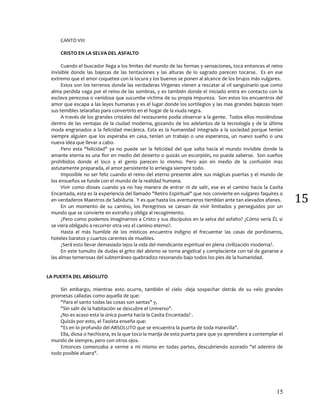 15
15
CANTO VIII
CRISTO EN LA SELVA DEL ASFALTO
Cuando el buscador llega a los limites del mundo de las formas y sensaciones, toca entonces el reino
invisible donde las bajezas de las tentaciones y las alturas de lo sagrado parecen tocarse. Es en ese
extremo que el amor coquetea con la locura y los buenos se ponen al alcance de los brujos más vulgares.
Estos son los terrenos donde las verdaderas Vírgenes vienen a rescatar al vil sanguinario que como
alma perdida vaga por el reino de las sombras, y es también donde el Iniciado entra en contacto con la
esclava perezosa o vanidosa que sucumbe víctima de su propia impureza. Son estos los encuentros del
amor que escapa a las leyes humanas y es el lugar donde los sortilegios y las mas grandes bajezas tejen
sus temibles telarañas para convertirlo en el hogar de la viuda negra.
A través de los grandes cristales del restaurante podía observar a la gente. Todos ellos moviéndose
dentro de las ventajas de la ciudad moderna, gozando de los adelantos de la tecnología y de la última
moda engranados a la felicidad mecánica. Esta es la humanidad integrada a la sociedad porque tenían
siempre alguien que los esperaba en casa, tenían un trabajo o una esperanza, un nuevo sueño o una
nueva idea que llevar a cabo.
Pero esta "felicidad" ya no puede ser la felicidad del que salta hacia el mundo invisible donde la
amante eterna es una flor en medio del desierto o quizás un escorpión, no puede saberse. Son sueños
prohibidos donde el loco y el genio parecen lo mismo. Pero aún en medio de la confusión mas
astutamente preparada, el amor persistente lo arriesga siempre todo.
Imposible no ser feliz cuando el reino del eterno presente abre sus mágicas puertas y el mundo de
los ensueños se funde con el mundo de la realidad humana.
Vivir como dioses cuando ya no hay manera de entrar ni de salir, ese es el camino hacia la Casita
Encantada, esta es la experiencia del llamado "Retiro Espiritual" que nos convierte en vulgares faquires o
en verdaderos Maestros de Sabiduría. Y es que hasta los aventureros tiemblan ante tan elevados afanes.
En un momento de su camino, los Peregrinos se cansan de vivir limitados y perseguidos por un
mundo que se convierte en extraño y obliga al recogimiento.
¿Pero como podemos imaginarnos a Cristo y sus discípulos en la selva del asfalto? ¿Cómo sería ÉL si
se viera obligado a recorrer otra vez el camino eterno?.
Hasta el más humilde de los místicos encuentra indigno el frecuentar las casas de pordioseros,
hoteles baratos y cuartos carentes de muebles.
¿Será esto llevar demasiado lejos la vida del mendicante espiritual en plena civilización moderna?.
En este tumulto de dudas el grito del abismo se torna angelical y complaciente con tal de ganarse a
las almas temerosas del subterráneo quebradizo resonando bajo todos los pies de la humanidad.
LA PUERTA DEL ABSOLUTO
Sin embargo, mientras esto ocurre, también el cielo -deja sospechar detrás de su velo grandes
promesas calladas como aquella de que:
"Para el santo todas las cosas son santas" y,
"Sin salir de la habitación se descubre el Universo".
¿No es acaso esta la única puerta hacia la Casita Encantada? .
Quizás por esto, el Taoísta enseña que:
"Es en lo profundo del ABSOLUTO que se encuentra la puerta de toda maravilla".
Ella, diosa o hechicera, es la que toco la manija de esta puerta para que yo aprendiera a contemplar el
mundo de siempre, pero con otros ojos.
Entonces comenzaba a verme a mi mismo en todas partes, descubriendo azorado "el adentro de
todo posible afuera".
 