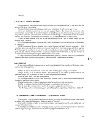 16
16
CANTO IX
EL DESIERTO Y EL FUEGO DEBORADOR
Cuando desperté esa mañana, quede sorprendido por una nueva experiencia 'ya que se encontraba
ante mí el desierto interminable.
Tierra sedienta, árida y melancólica quemada por el Sol solitario de la Presencia que Yo Soy.
¿Cómo era posible encontrarme otra vez en cualquier lugar?. Eso no parecía importarle a las
circunstancias accidentadas de la vida misma, pero el corazón que es el que nunca se equivoca, me decía
sin palabras que había que volver hacia el reino de la fortaleza negra y comprender en "los hechos" La
Verdad. Por eso no me sorprendió que nuevamente aquí, se precipitara Dante en todas partes:
-""YO SOY la escalera de Jacob por la que la Humanidad sube al Cielo, al mismo tiempo que los
Ángeles bajan a la Tierra.
YO SOY el fuego devorador, Dios en acción. Soy la Jerarquía sin principio ni fin que se exterioriza en
la Era de Oro.
YO SOY Cristos en el desierto donde el polvo vuelve al polvo, más la LEY siempre se cumple. !Hijo
mío! Seas quien sea, baja de la montaña para volver al mundo sin ni siquiera tener que salir de tu sagrado
"retiro", ve por la cosecha de lo que ya ha sido sembrado desde la eternidad. Porque aún en lo mas
profundo del Infierno donde la maldad cumple su misión inconscientemente, el Hijo del Hombre la
cumple conscientemente y los designios del Dios Único están con ÉL.
El Fuego Devorador que envolvía a Dante empezó a desaparecer y mientras lo hacía, la Divina Beatriz
se encontraba aquí, abstracta y todopoderosa, llenándolo todo y era imposible no amarla.
CANTO A BEATRIZ
El calor insoportable, los Ángeles, mi amor sediento y hasta las infinitas arenillas del desierto, rendían
su Amor a la dulce aparición:
""!Diosa de Diosas! !Flor Inmortal! Sin ti la vida entre mortales, pero contigo la vida eterna.
Contigo la flor y en el mundo las espinas. Yo quiero vivir en tus pétalos y alimentarme de ese
perfume, porque esta es la fuente de todas las flores frágiles e indestructibles.
Sufres del dolor ajeno y eres feliz, rosa y espina.
Por eso tú haces de mi al Hijo de Dios, silencioso e invisible, como tu amor mismo que ilumina aún a
las espinas que hieren todo lo bueno.
Déjame flotar contigo en el amor, para juntos adueñarnos del centro de los mundos.
Eres flor en cada estrella y fuente de ilusiones que consuela al genero humano.
¡Loto de lotos! Que nunca se entere tu alma de las luchas que puedan conmoverme.
Flor divina que solo tocan los dioses, yo te quiero feliz y plena, separada y unida al Padre-Madre.””
LA VEREDA ENTRE LOS VALLES DEL HAMBRE Y LA ENFERMEDAD SEXUAL
En este nuevo modo de vida los cambios ocurrían con prontitud donde irónicamente el espacio vital
ampliaba todas sus posibilidades, pero ¿Qué ocurría con el "tiempo"?
Entonces la velocidad de todos los acontecimientos era adentro y afuera, en la poderosa llamada a la
vida del cielo y de la tierra.
El desierto se convirtió en una selva violenta y un alud de piedras comenzó a amenazarme. El camino
se hacía angosto y luego, extraños muros se cerraban peligrosamente detrás de mí.
 