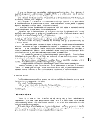 17
17
El correr con desesperación dramatizaba la experiencia, pero el caminar ligero y firme a la vez, era lo
que hacia desaparecer la visión aterradora para poder disfrutar de un sendero grato y fácil de transitar.
Se trataba de una vereda elevada entre el filo de dos valles.
En el valle de la derecha se escuchaba el ruido continuo de obreros trabajando; ruido de música, de
automóviles, televisión, radio y máquinas.
Por todas partes y a todas horas el ruido continuaba, sin embargo, eso no era lo mas aterrador sino
el descubrir que todas las personas que allí vivían, a pesar de su aspecto humano, tenían un pequeño
agujero a la altura del estómago que los traspasaba de lado a lado.
El agujero era chico en quiénes no les gustaba mucho el ruido, pero grande en quienes gozaban de
eso, preocupados por atraerse la atención de todos los demás.
Parecía que nadie se daba cuenta de ese fenómeno ni tampoco de que cuando ellos mismos
satisfacían momentáneamente su hambre emocional y física, ese extraño torbellino que les atravesaba el
plexo solar se cerraba, hasta que el hambre volvía a aparecer.
Fue triste comprobar que ellos no sabían relajarse y descansar, porque algo de su verdadero ser les
indicaba que si lo hicieran, descubrirían que su estómago se encontraba "vacío".
Ellos eran excelentes imitadores y solo había una manera de evitar que se escandalizaran y era
quitarles la atención.
Fue por eso fue que me concentre en el valle de la izquierda, pero resulto ser una comarca más
aterradora porque en este lugar la perforación del estomago ya habla alcanzado al corazón y a los
genitales. Los que todavía tenían corazón desarrollaban una extraña admiración por los que no lo
tenían, por eso se volvían violentos, crueles y despiadados para demostrar al mundo que no tenían
corazón, convencidos de que ese era el verdadero camino de la fuerza y el poder.
Las mujeres y los hombres que podían disponer de sus instintos naturales y de sus funciones
biológicas se enfermaban. Ellas de una frigidez que les impedía entregarse al hombre amado y ellos de
una impotencia que le impedía entregarse a Dios.
Era la incapacidad de amar lo que los empujaba a abusar de la actividad sexual para sentirse
curados. ¡Que admirable era su persistencia! O mejor dicho, su necedad.
Era imposible ayudarlos porque su mente siempre captaba todo lo bueno como negativo.
Caminando por el filo de estos dos valles fue que llegue, prácticamente sin moverme, al lugar de mi
"retiro". "La Casita Mágica", un Hogar Celestial como estado de conciencia, hogar físico y también social.
Este es el cielo que esta dentro dé nosotros mismos y en el gran adentro de todo posible afuera.
EL ADENTRO AFUERA
Pero lo más asombroso ocurrió esa tarde en que, mientras meditaba, llega Beatriz y toco a la puerta
llamándome. Como sabía que era Ella, le dije:
-!Ven entra!. - Pero Ella me contestó:
- Entra tu, porque eres tu quien se encuentra afuera y yo adentro.
Quede tan maravillado de su respuesta que comprendí que realmente ya me encontraba en el
mundo mágico.
LA AVENIDA ALUCINANTE
Cuando salí a la calle esa tarde, el sendero que me condujo hacia la Casita Encantada había
desaparecido y en su lugar estaba la Avenida mas grande y larga de la Ciudad. Era la misma Avenida
majestuosa y bella que, sin embargo, dividía a la Metrópoli en dos partes, como los dos valles entre los
que camine para llegar a mi destino.
Grata y admirable es la belleza de esta Avenida donde deseos y sueños se convierten en grandes
edificios saturados de las elegantes responsabilidades para "hombres de negocios". En contraste con un
gran espectáculo de tiendas, diversiones y modos de vida extravagantes.
 