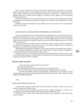 18
18
Esta es la gran Avenida tan conocida de los turistas, presentando la cara feliz de un buen País.
Mucha luz lo ilumina todo, en el día y también en la noche. Centros comerciales, restaurantes, bancos,
bares, hoteles y todas las casas de juego permanecen abiertas a todas horas. La gente vive aquí la
perpetua fiesta de un carnaval entre la alegría y sus abusos, entre la felicidad y las consecuencias
dolorosas del derroche.
Caminar por esta Avenida es un sueño alucinante que se cumple, pero afortunadamente la fantasía
es perturbada precisamente cuando volvemos a pasear por este lugar y somos dueños de una "Casita
Encantada".
Solamente entonces comprendemos lo que significa que el Loto no manche su flor y que la Siempre
Virgen no se corrompa.
VELOCIDAD EN EL ESPACIO EXTERIOR PROPORCIONAL A PETRIFICACIÓN
Esta es la Ciudad dividida en dos partes perfectamente desiguales, es el amor exprimido entre las
garras del poder, del dinero y del sexo. Y cuando los escaparates que adornan estos locales dejan de ser
atractivos y se camina cada vez más rápido, ocurre un cambio mágico porque se entra a una realidad
nueva donde todo el aspecto residencial y lujoso de esas construcciones empieza a aparecer como casas
idénticas unas a otras.
Si se detiene la carrera, los edificios vuelven a diversificar su forma y color usual, pero si nuevamente
se aumenta la velocidad, todo se convierte otra vez en las mismas fachadas, como si el mundo se
detuviese y ya no avanzáramos ni siquiera un solo paso.
¿Dónde quedo el progreso de la civilización y de la conciencia humana si aquí, todos viven lo mismo?.
Esa noche había descubierto el misterio del "mundo exterior" donde el tiempo es degradado a
"tiempo mecánico" para alimentar al llamado “espacio vital".
El tiempo mecánico es un "destiempo" atado al eterno pasado que produce miseria y muerte, ya que
en el mundo exterior nadie vive su "aquí y ahora" consciente, sino su inconsciente afán que les promete
satisfacer las sensaciones físicas inmediatas.
HACER DEL TIEMPO CONCIENCIA
!Que maya es esta, que confusión, que espectáculo!
!Zeus, Baco, Atenea, Cronos!
¿Cómo distinguirlos del resto del festival donde todos se declaran dioses?
¿Cómo hacer del tiempo conciencia y del espacio riqueza integral para salvar al mundo?.
Caminar lento significa caminar conscientemente y pertenecerse, ahí es donde la Ciudad
recupera toda su grandeza y la Avenida interminable deja de dividir al mundo. Aquí es donde se pisa el
CAMINO DE ROSAS SIN ESPINAS.
CORO
TIEMPO INSTANTÁNEO ESPACIO FIJO
!Y ahora, Siervo Pequeño, si tanto sabes como para atreverse a desafiar la verdad de la que solo
gozan los Dioses! dinos: ¿Que es la vida?
¿Es un desierto o es una Ciudad, vacío o lleno, ciencia o religión, embriagues o misticismo? -Así
preguntaban las voces Divinas nadando en la ambrosia del conocimiento más puro.
Mientras el rostro del dios Janus miraba como siempre lo mismo abajo que arriba, adentro que
afuera y contestó:
 